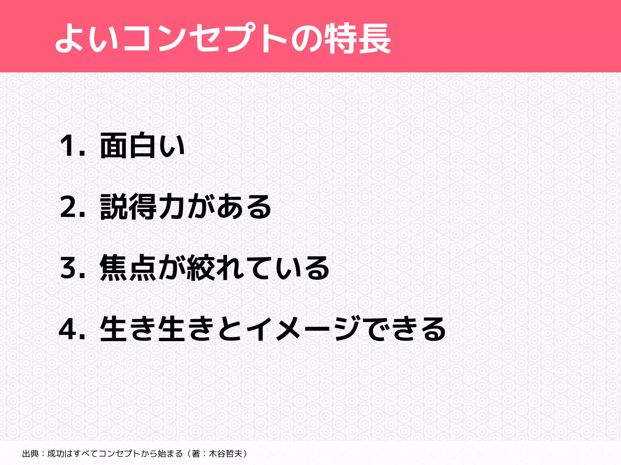 よいコンセプトの特長 
1. 面白い 
2. 説得力がある 
3. 焦点が絞れている 
4. 生き生きとイメージできる 
出典：成功はすべてコンセプトから始まる（著：木谷哲夫） 
 