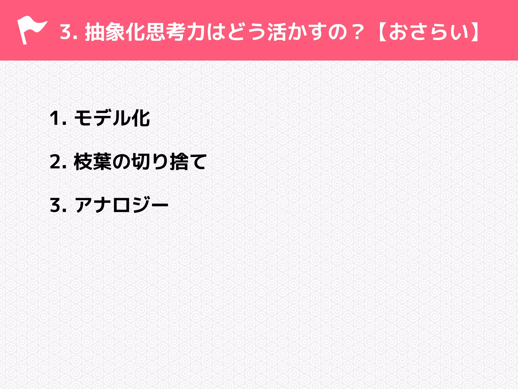 3. 抽象化思考力はどう活かすの？【おさらい】 
1. モデル化 
2. 枝葉の切り捨て 
3. アナロジー 
 