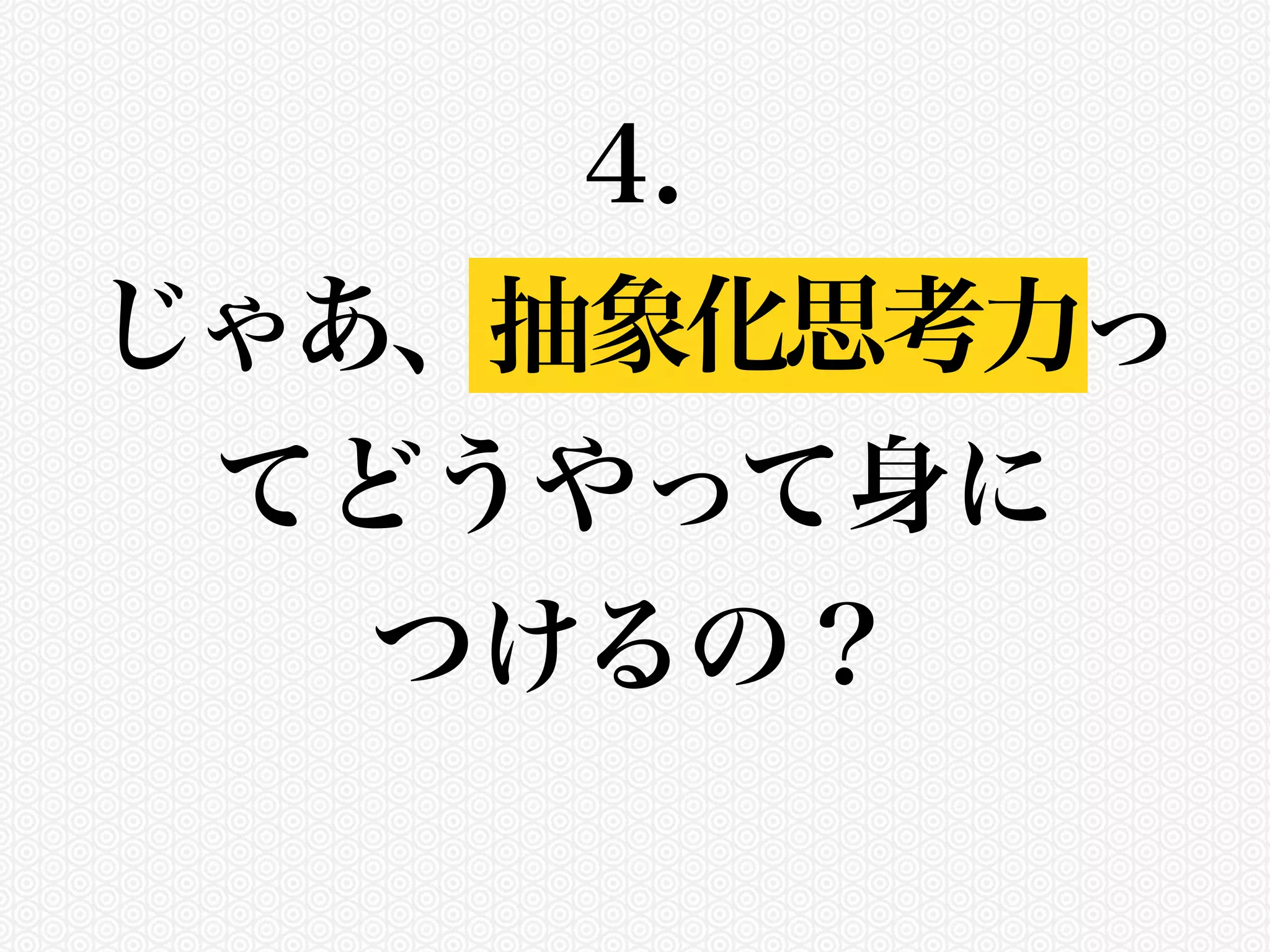 4. 
じゃあ、抽象化思考力っ 
てどうやって身に 
つけるの？ 
 