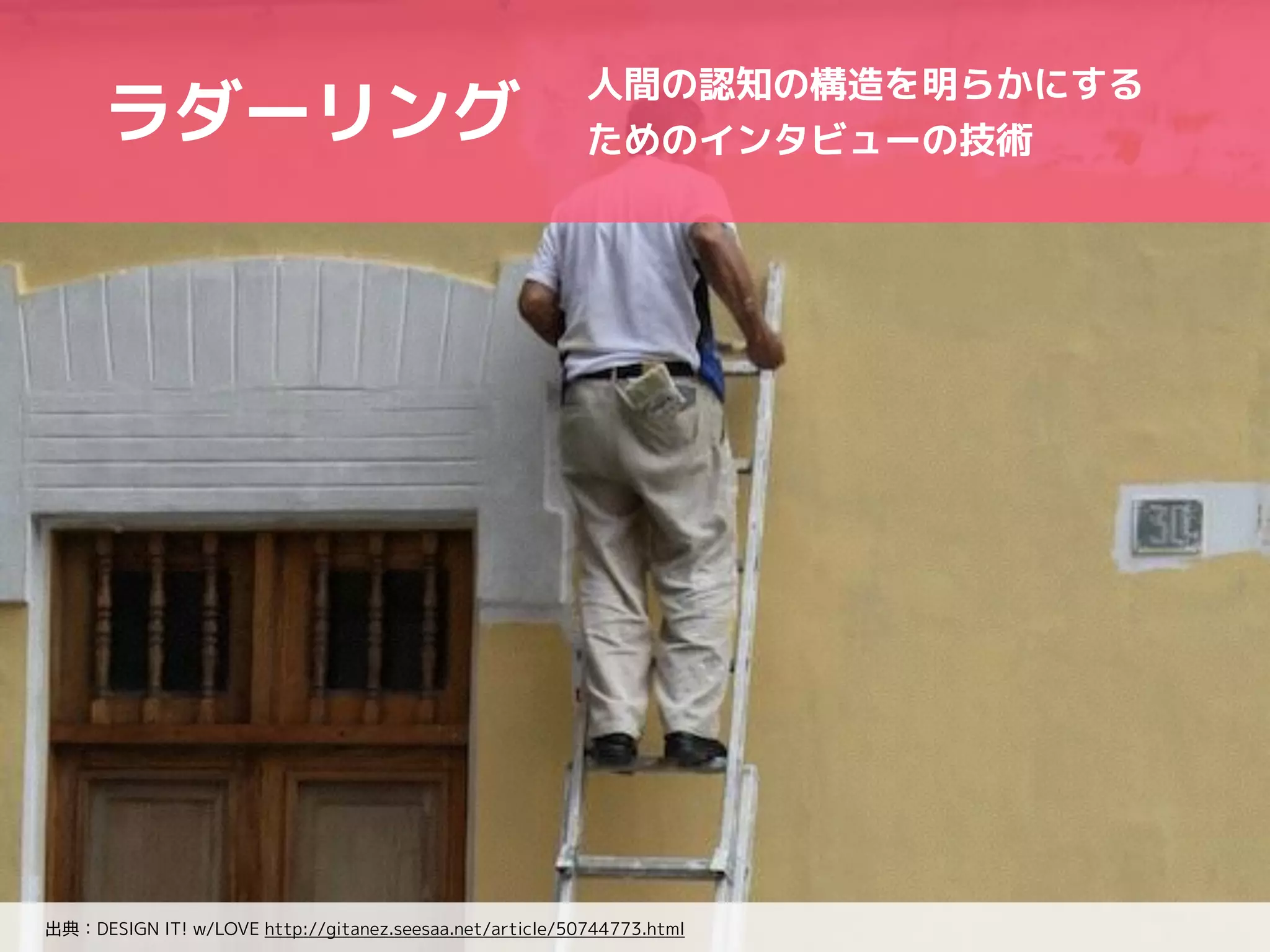 人間の認知の構造を明らかにする 
ためのインタビューの技術ラダーリング 
出典：DESIGN IT! w/LOVE http://gitanez.seesaa.net/article/50744773.html 
 