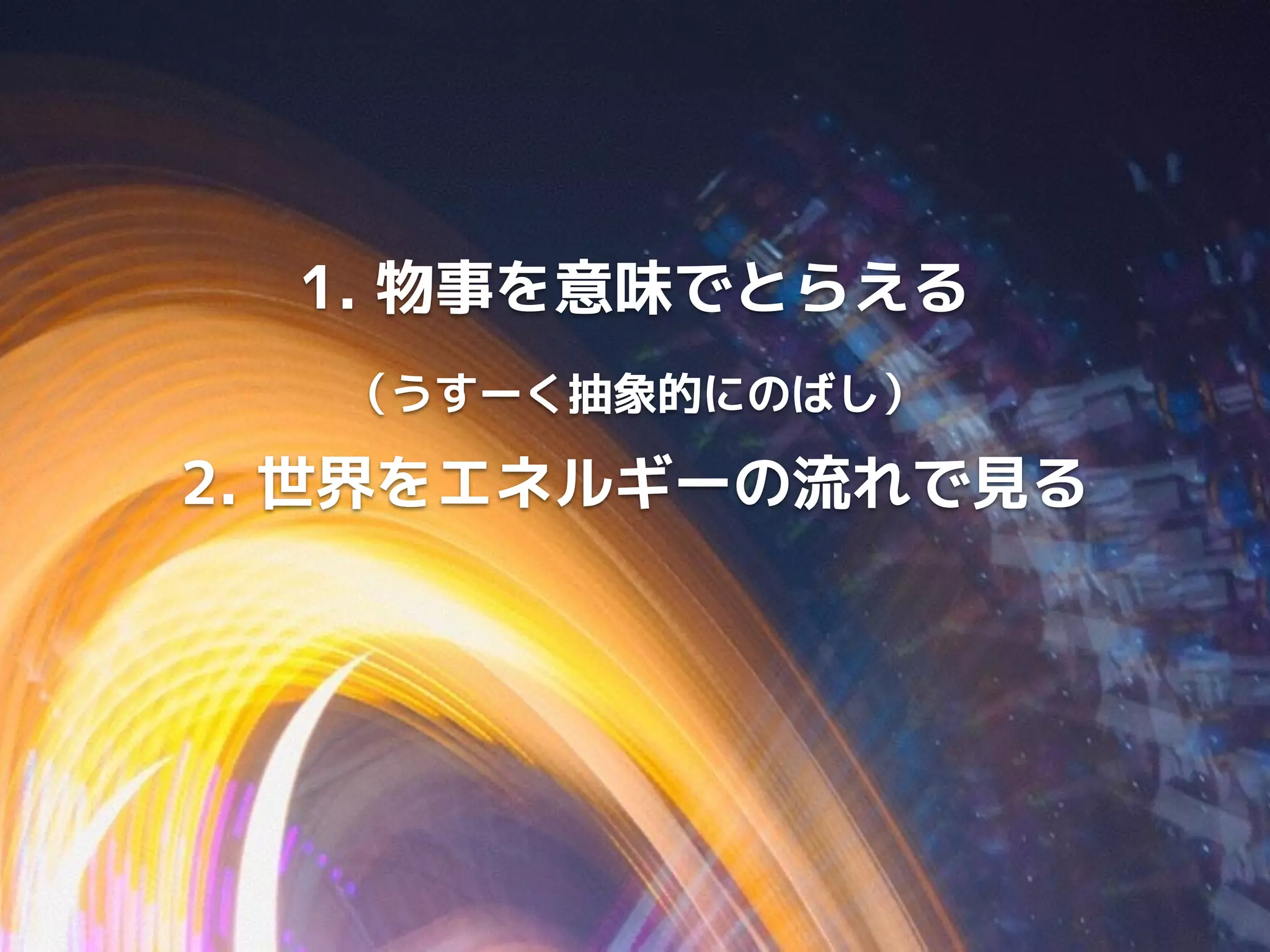 1. 物事を意味でとらえる 
（うすーく抽象的にのばし） 
2. 世界をエネルギーの流れで見る 
 
