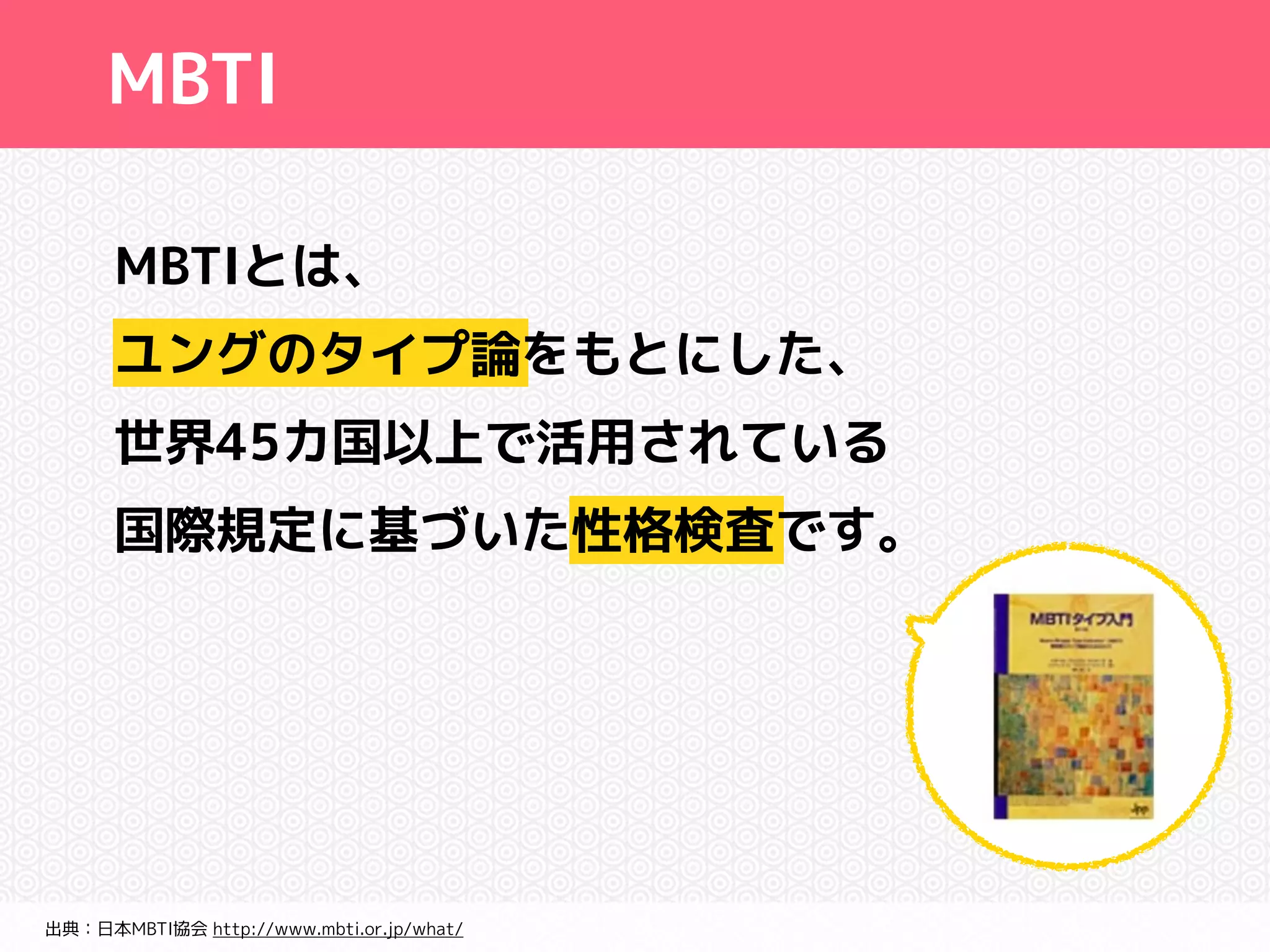 MBTI 
MBTIとは、 
ユングのタイプ論をもとにした、 
世界45カ国以上で活用されている 
国際規定に基づいた性格検査です。 
出典：日本MBTI協会 http://www.mbti.or.jp/what/ 
 