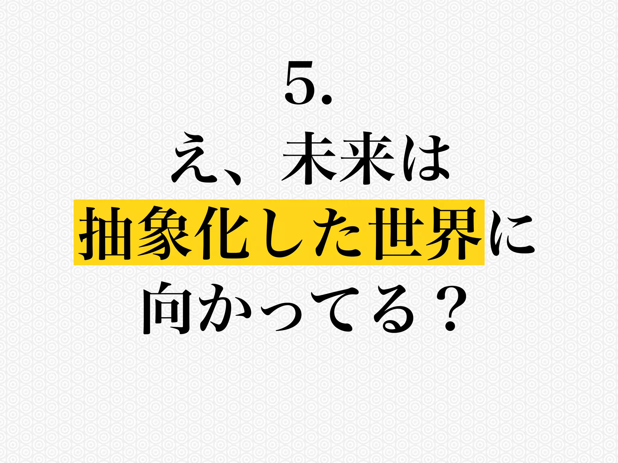 5. 
え、未来は 
抽象化した世界に 
向かってる？ 
 