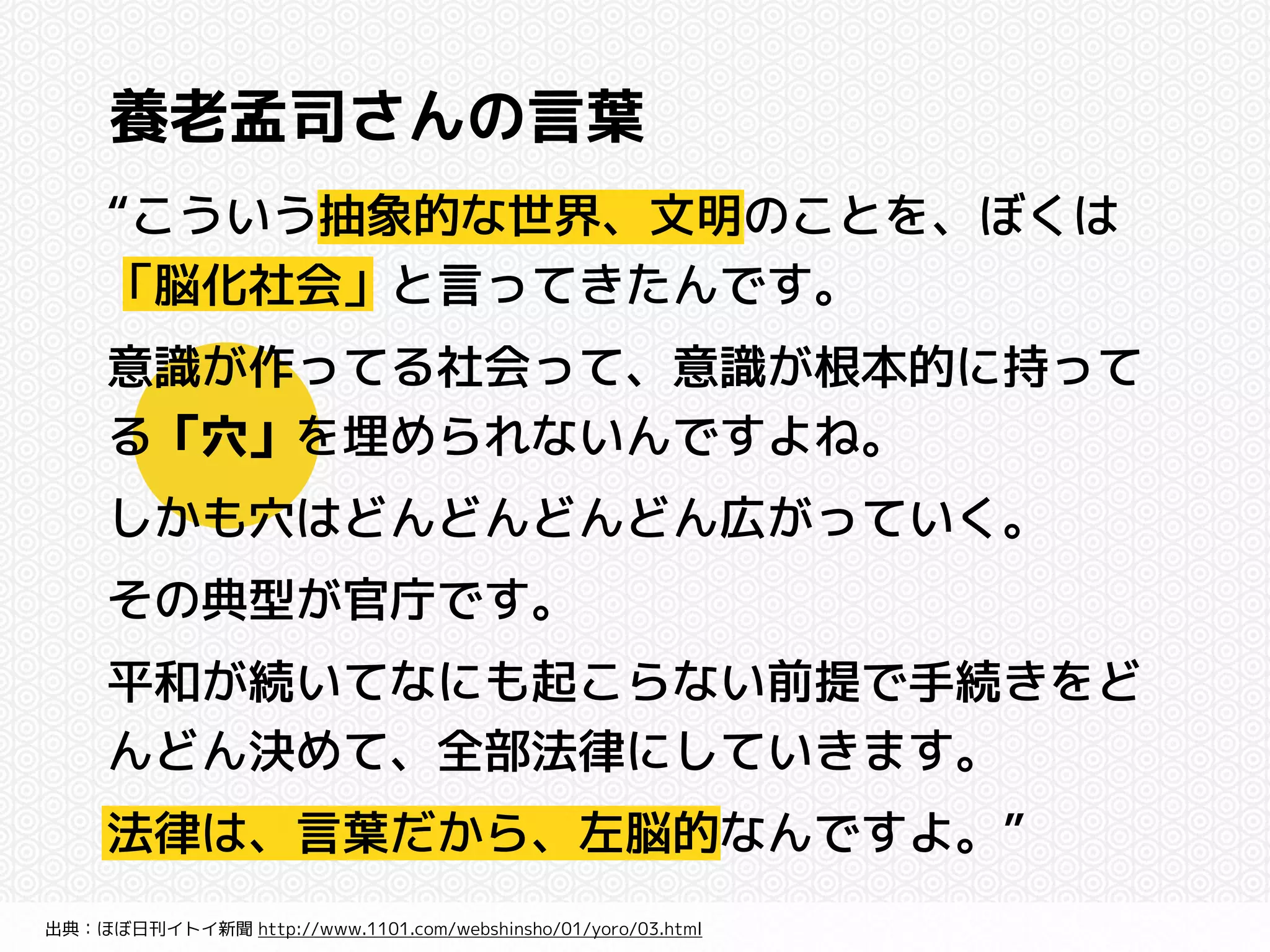 養老孟司さんの言葉 
“こういう抽象的な世界、文明のことを、ぼくは 
「脳化社会」と言ってきたんです。 
意識が作ってる社会って、意識が根本的に持って 
る「穴」を埋められないんですよね。 
しかも穴はどんどんどんどん広がっていく。 
その典型が官庁です。 
平和が続いてなにも起こらない前提で手続きをど 
んどん決めて、全部法律にしていきます。 
法律は、言葉だから、左脳的なんですよ。” 
出典：ほぼ日刊イトイ新聞 http://www.1101.com/webshinsho/01/yoro/03.html 
 