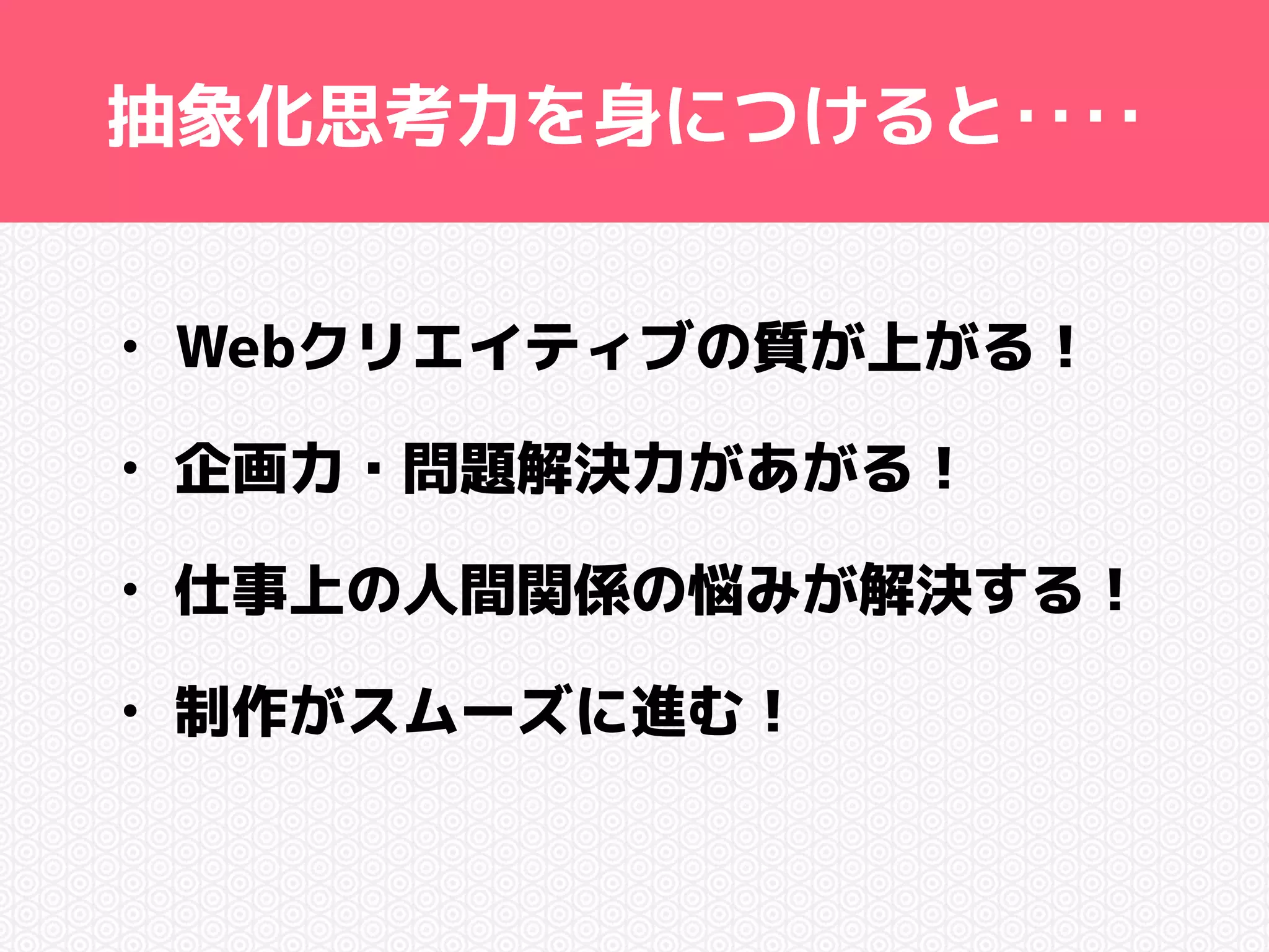 抽象化思考力を身につけると‥‥ 
• Webクリエイティブの質が上がる！ 
• 企画力・問題解決力があがる！ 
• 仕事上の人間関係の悩みが解決する！ 
• 制作がスムーズに進む！ 
 