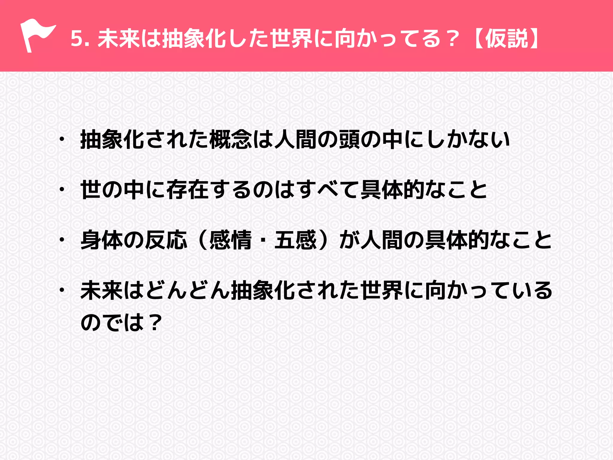 5. 未来は抽象化した世界に向かってる？【仮説】 
• 抽象化された概念は人間の頭の中にしかない 
• 世の中に存在するのはすべて具体的なこと 
• 身体の反応（感情・五感）が人間の具体的なこと 
• 未来はどんどん抽象化された世界に向かっている 
のでは？ 
 