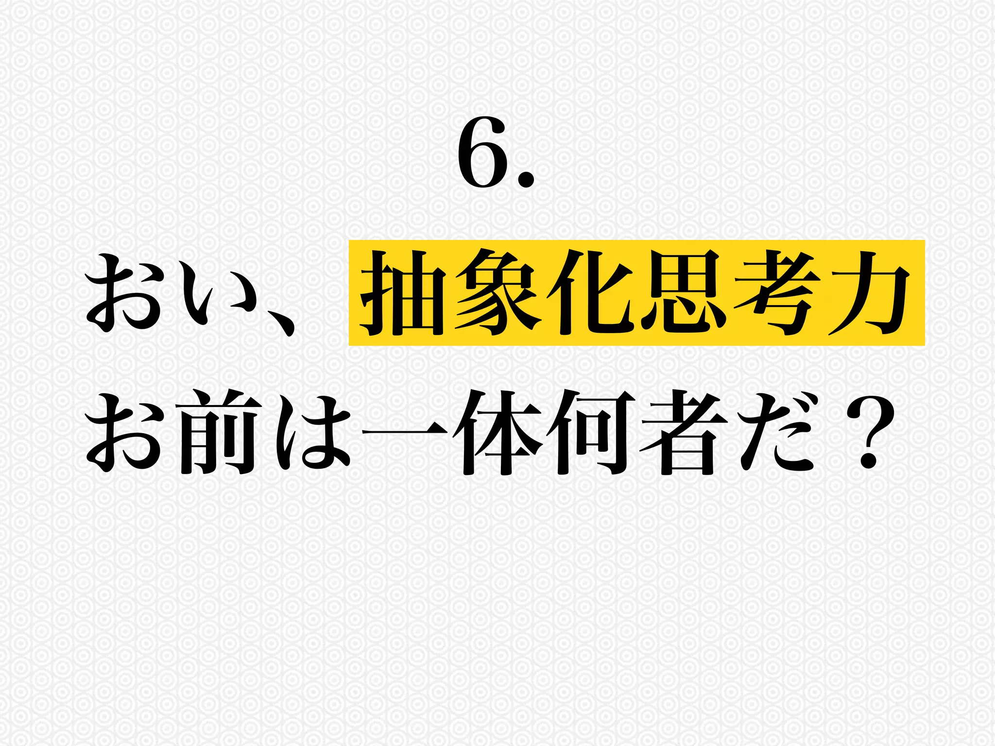 6. 
おい、抽象化思考力 
お前は一体何者だ？ 
 