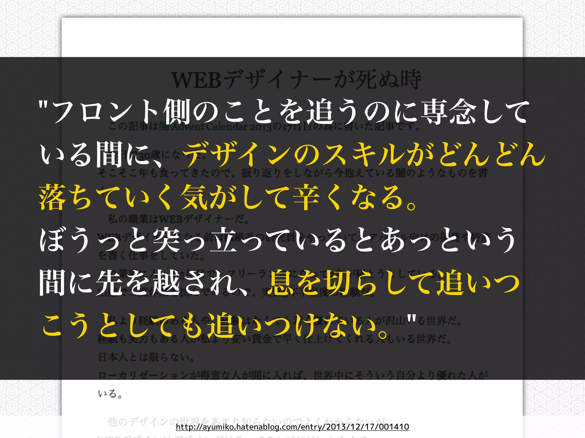 "フロント側のことを追うのに専念して 
いる間に、デザインのスキルがどんどん 
落ちていく気がして辛くなる。 
ぼうっと突っ立っているとあっという 
間に先を越され、息を切らして追いつ 
こうとしても追いつけない。" 
http://ayumiko.hatenablog.com/entry/2013/12/17/001410 
 