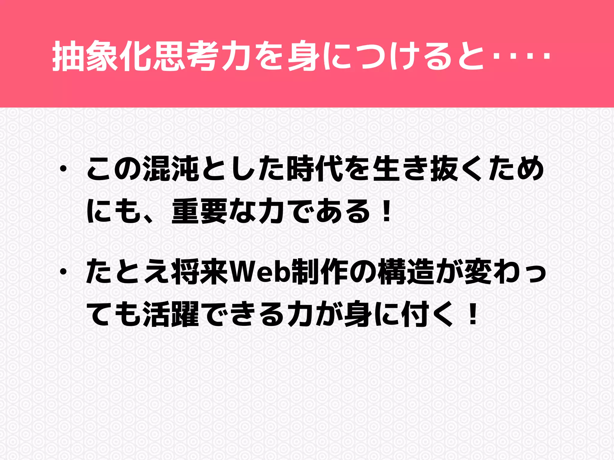 抽象化思考力を身につけると‥‥ 
• この混沌とした時代を生き抜くため 
にも、重要な力である！ 
• たとえ将来Web制作の構造が変わっ 
ても活躍できる力が身に付く！ 
 