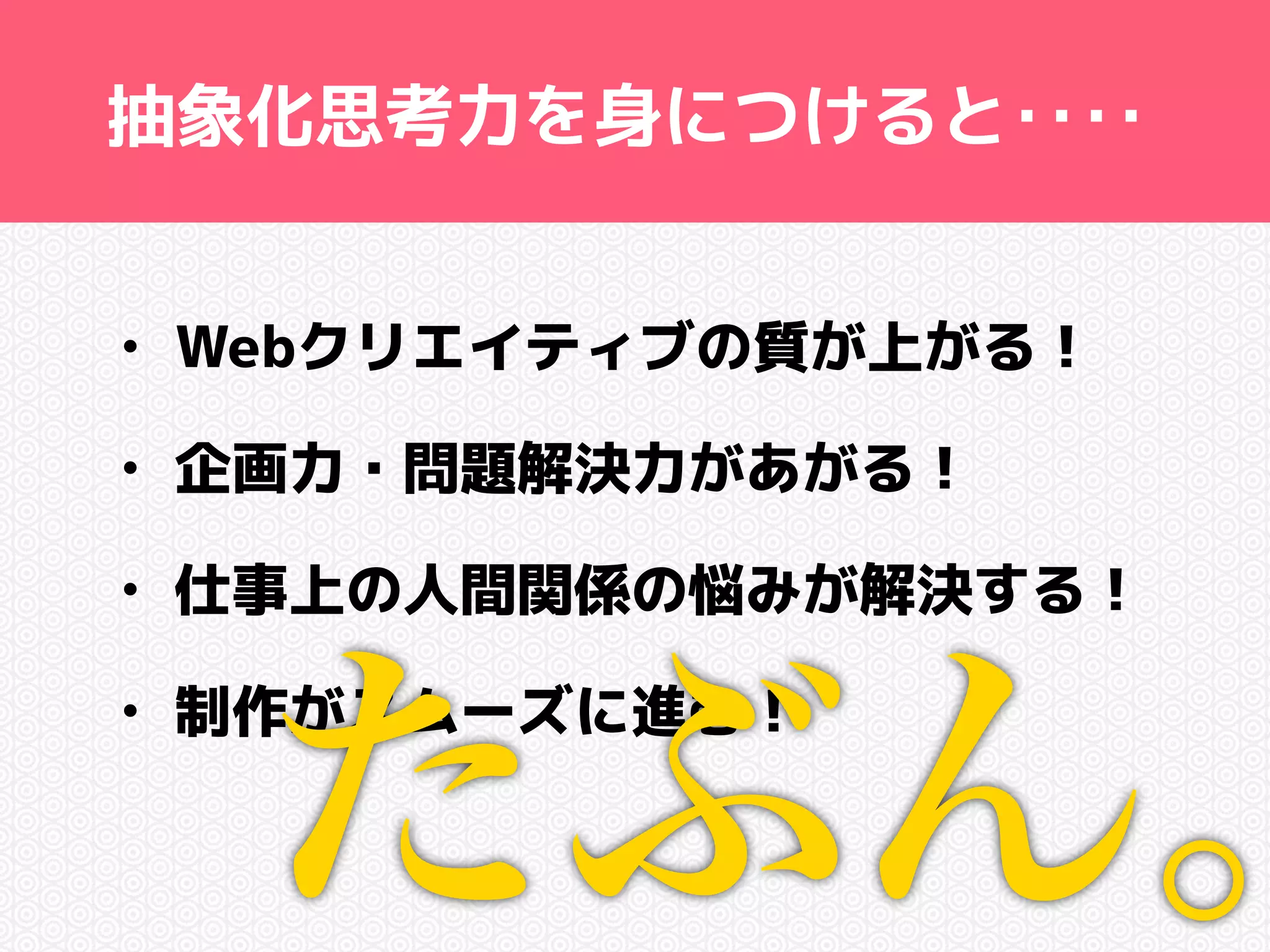 抽象化思考力を身につけると‥‥ 
• Webクリエイティブの質が上がる！ 
• 企画力・問題解決力があがる！ 
• 仕事上の人間関係の悩みが解決する！ 
• 制作たがスムーズぶに進む！ 
ん。 
 