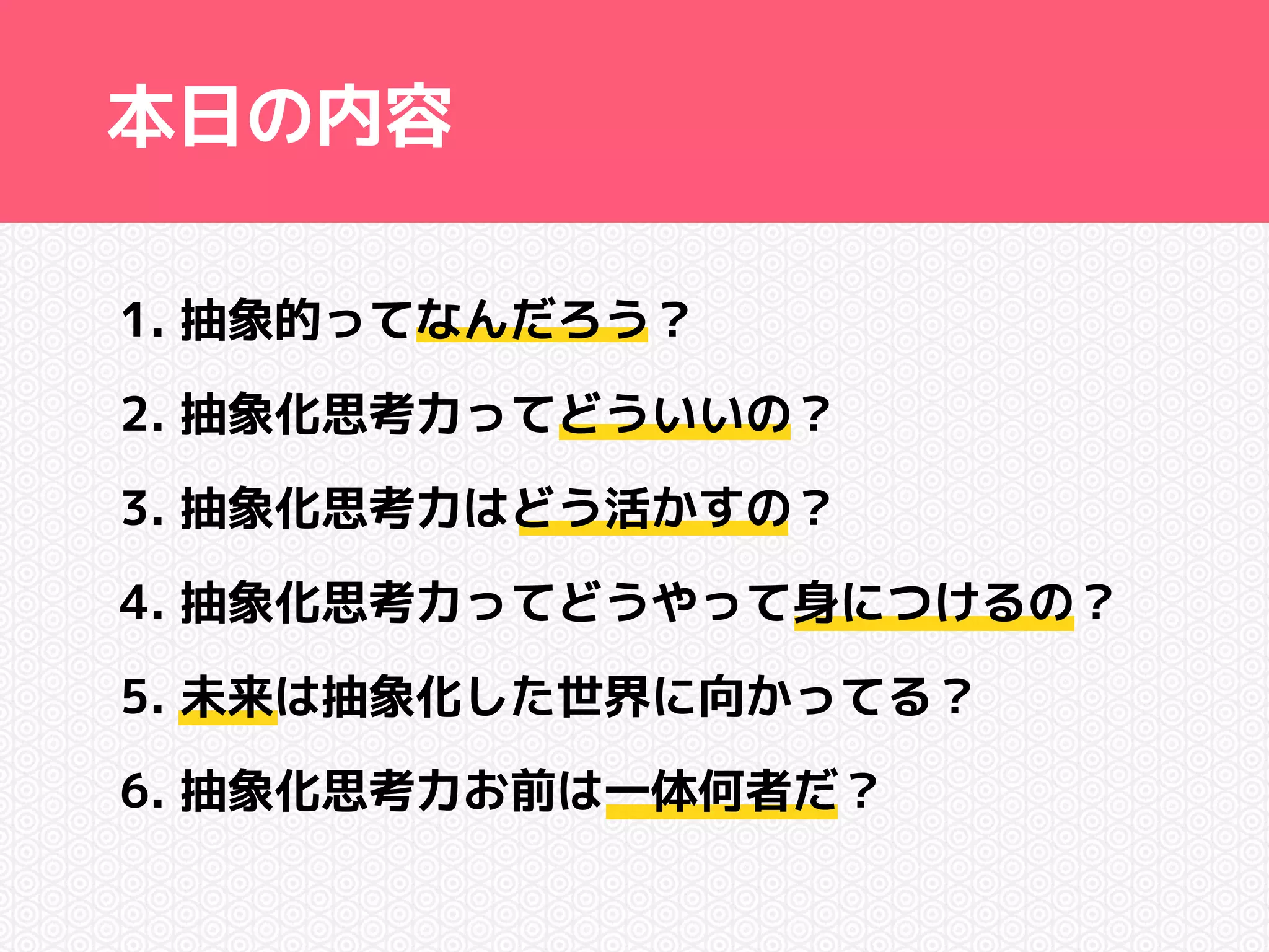本日の内容 
1. 抽象的ってなんだろう？ 
2. 抽象化思考力ってどういいの？ 
3. 抽象化思考力はどう活かすの？ 
4. 抽象化思考力ってどうやって身につけるの？ 
5. 未来は抽象化した世界に向かってる？ 
6. 抽象化思考力お前は一体何者だ？ 
 
