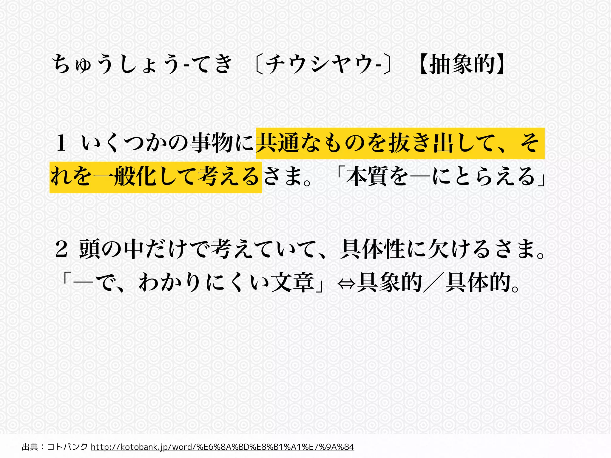 ちゅうしょう-てき 〔チウシヤウ-〕 【抽象的】 
! 
１ いくつかの事物に共通なものを抜き出して、そ 
れを一般化して考えるさま。「本質を―にとらえる」 
２ 頭の中だけで考えていて、具体性に欠けるさま。 
「―で、わかりにくい文章」⇔具象的／具体的。 
出典：コトバンク http://kotobank.jp/word/%E6%8A%BD%E8%B1%A1%E7%9A%84 
 