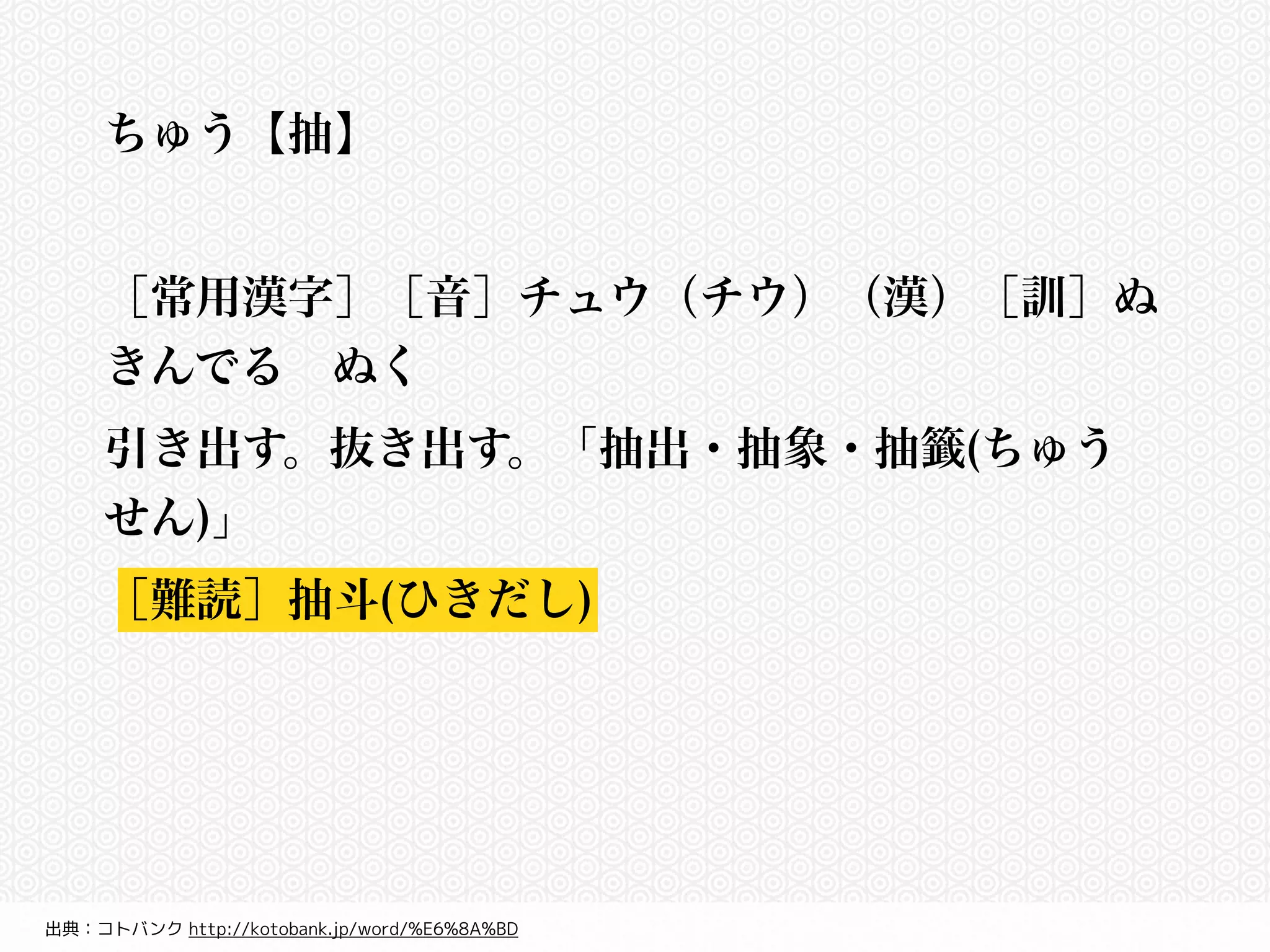 ちゅう【抽】 
! 
［常用漢字］［音］チュウ（チウ）（漢）［訓］ぬ 
きんでる　ぬく 
引き出す。抜き出す。「抽出・抽象・抽籤(ちゅう 
せん)」 
［難読］抽斗(ひきだし) 
出典：コトバンク http://kotobank.jp/word/%E6%8A%BD 
 