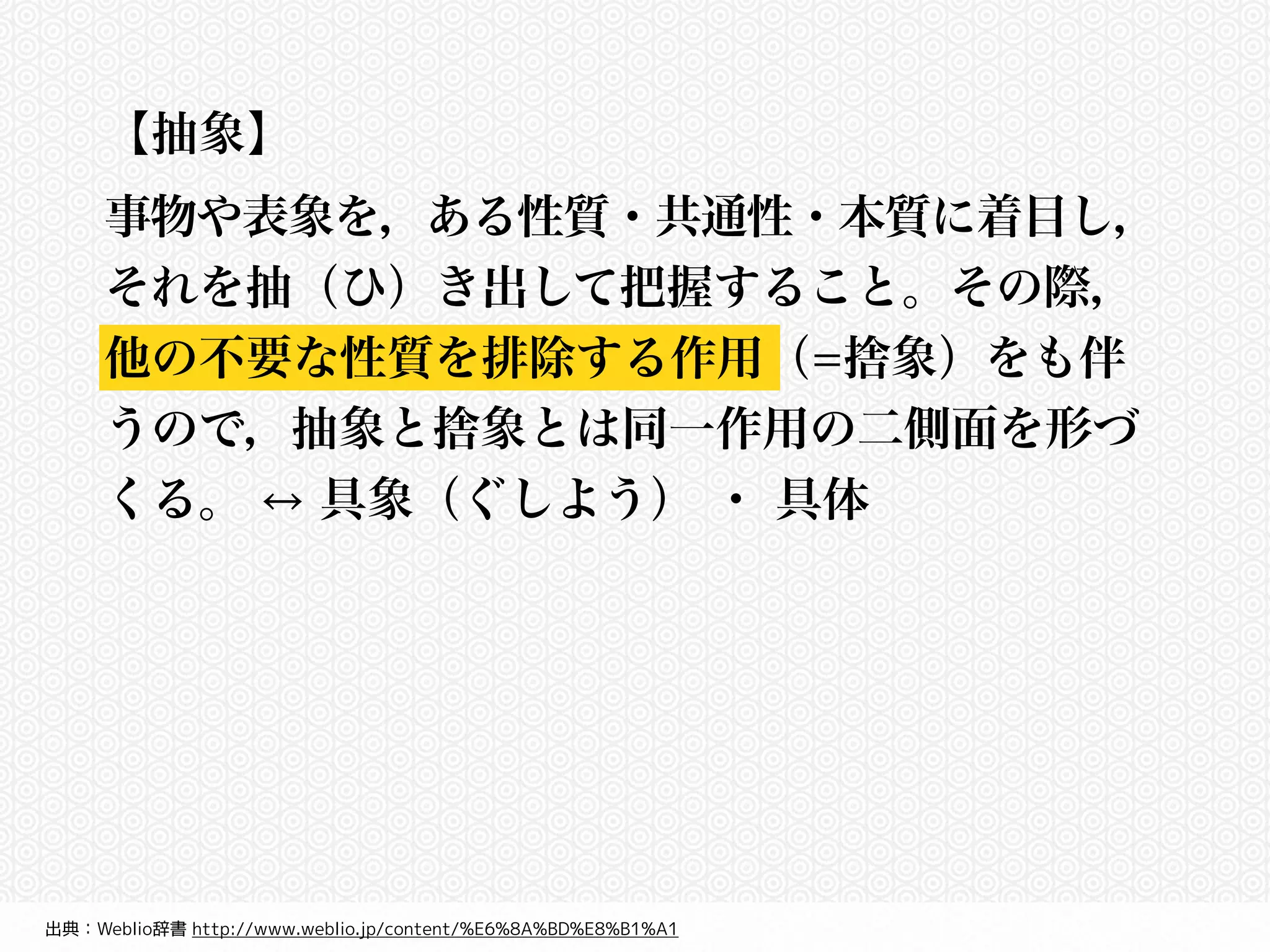 【抽象】 
事物や表象を，ある性質・共通性・本質に着目し， 
それを抽（ひ）き出して把握すること。その際， 
他の不要な性質を排除する作用（=捨象）をも伴 
うので，抽象と捨象とは同一作用の二側面を形づ 
くる。 ↔ 具象（ぐしよう） ・ 具体 
出典：Weblio辞書 http://www.weblio.jp/content/%E6%8A%BD%E8%B1%A1 
 