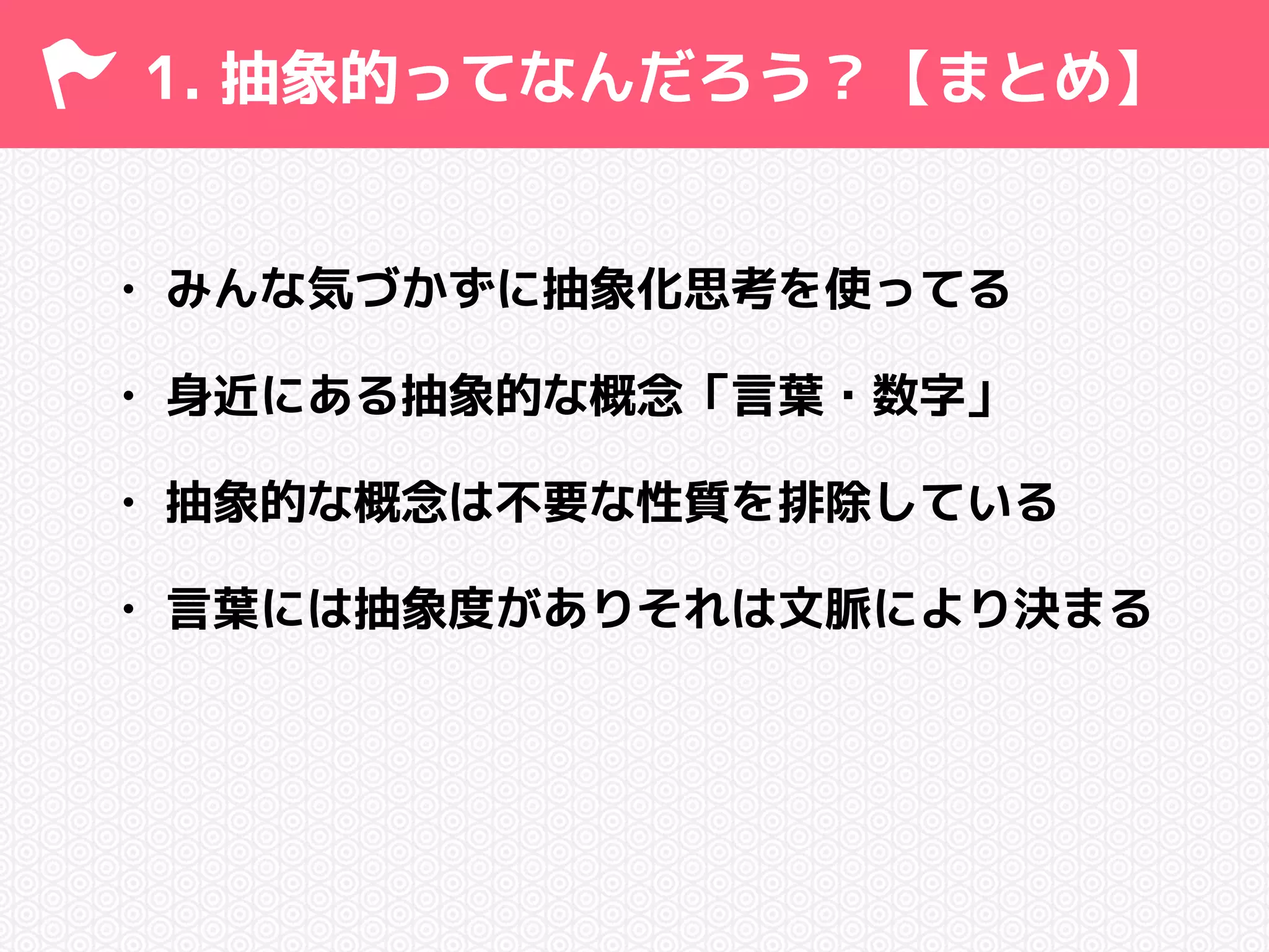 1. 抽象的ってなんだろう？【まとめ】 
• みんな気づかずに抽象化思考を使ってる 
• 身近にある抽象的な概念「言葉・数字」 
• 抽象的な概念は不要な性質を排除している 
• 言葉には抽象度がありそれは文脈により決まる 
 