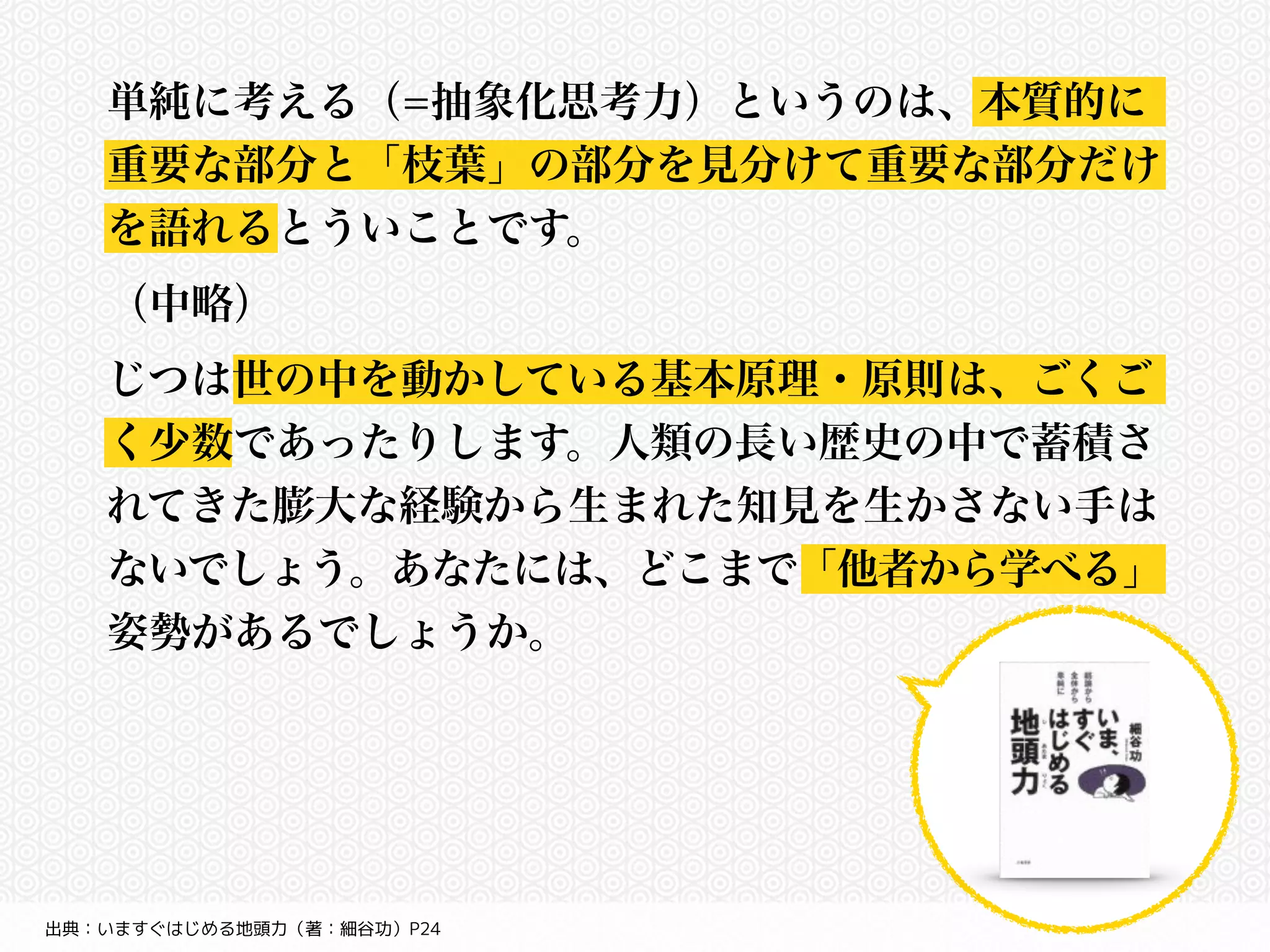 単純に考える（=抽象化思考力）というのは、本質的に 
重要な部分と「枝葉」の部分を見分けて重要な部分だけ 
を語れるとういことです。 
（中略） 
じつは世の中を動かしている基本原理・原則は、ごくご 
く少数であったりします。人類の長い歴史の中で蓄積さ 
れてきた膨大な経験から生まれた知見を生かさない手は 
ないでしょう。あなたには、どこまで「他者から学べる」 
姿勢があるでしょうか。 
出典：いますぐはじめる地頭力（著：細谷功）P24 
 
