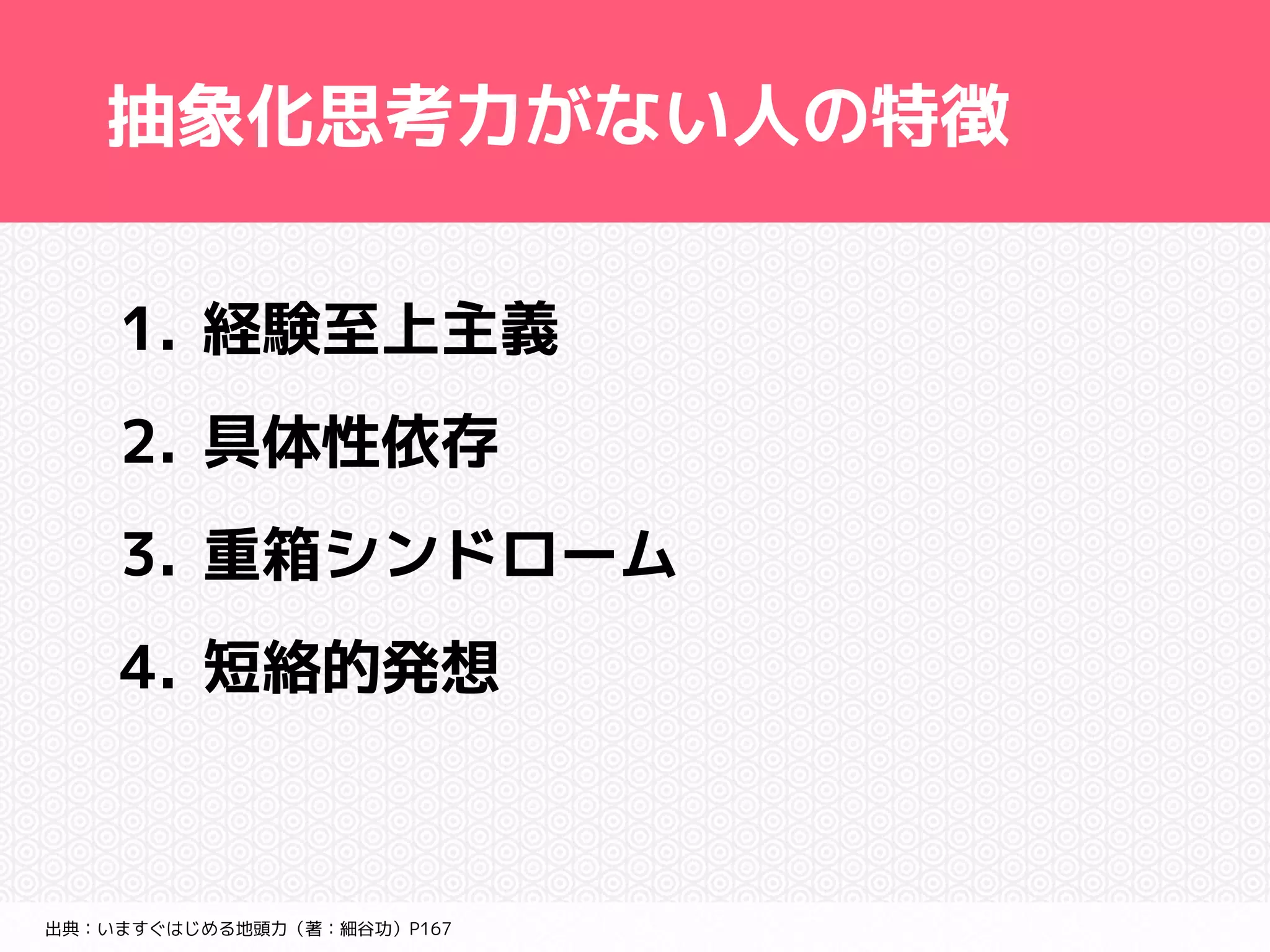 抽象化思考力がない人の特徴 
1. 経験至上主義 
2. 具体性依存 
3. 重箱シンドローム 
4. 短絡的発想 
出典：いますぐはじめる地頭力（著：細谷功）P167 
 