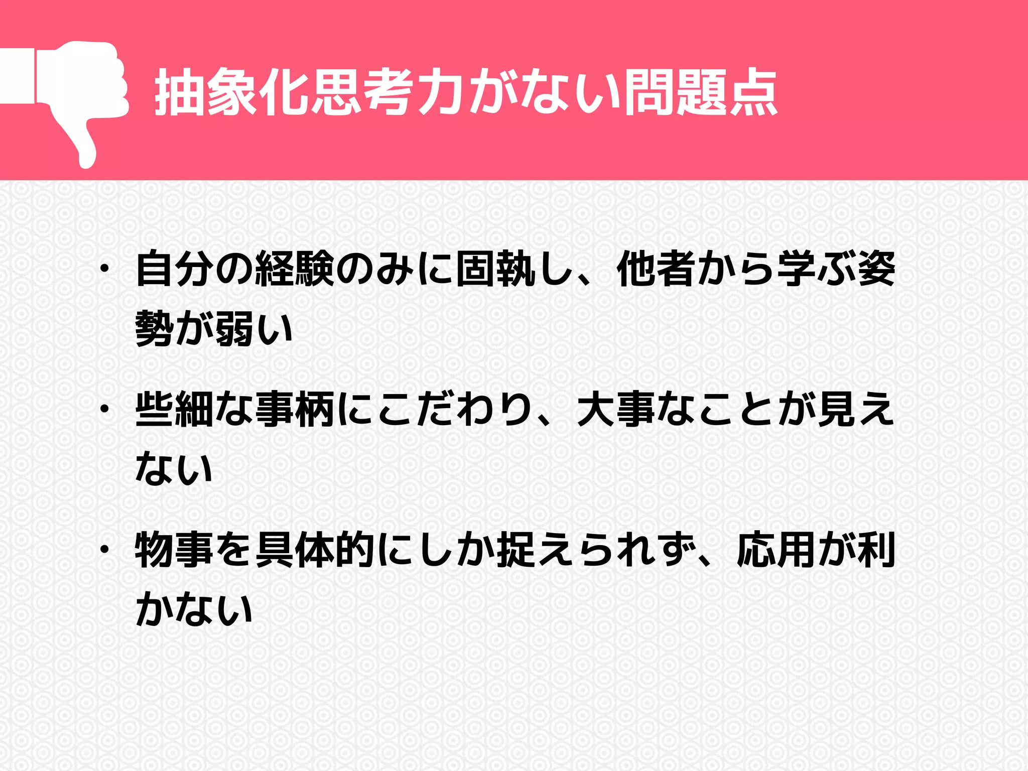 抽象化思考力がない問題点 
• 自分の経験のみに固執し、他者から学ぶ姿 
勢が弱い 
• 些細な事柄にこだわり、大事なことが見え 
ない 
• 物事を具体的にしか捉えられず、応用が利 
かない 
 