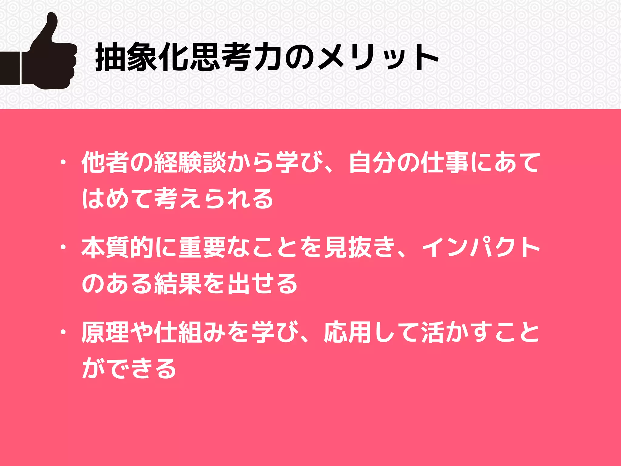 抽象化思考力のメリット 
• 他者の経験談から学び、自分の仕事にあて 
はめて考えられる 
• 本質的に重要なことを見抜き、インパクト 
のある結果を出せる 
• 原理や仕組みを学び、応用して活かすこと 
ができる 
 