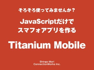 そろそろ使ってみませんか？
JavaScriptだけで
スマフォアプリを作る
Titanium Mobile
Shingo Mori
ConnectionWorks Inc.
 