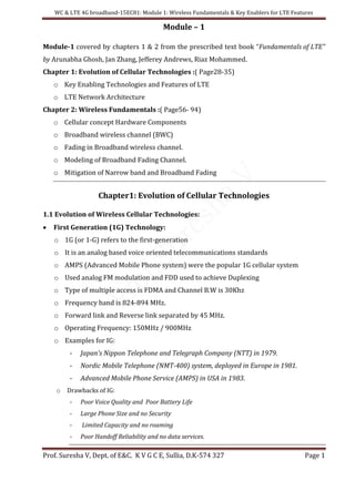 WC & LTE 4G broadband-15EC81: Module 1: Wireless Fundamentals & Key Enablers for LTE Features
Prof. Suresha V, Dept. of E&C. K V G C E, Sullia, D.K-574 327 Page 1
Module – 1
Module-1 covered by chapters 1 & 2 from the prescribed text book “Fundamentals of LTE”
by Arunabha Ghosh, Jan Zhang, Jefferey Andrews, Riaz Mohammed.
Chapter 1: Evolution of Cellular Technologies :( Page28-35)
o Key Enabling Technologies and Features of LTE
o LTE Network Architecture
Chapter 2: Wireless Fundamentals :( Page56- 94)
o Cellular concept Hardware Components
o Broadband wireless channel (BWC)
o Fading in Broadband wireless channel.
o Modeling of Broadband Fading Channel.
o Mitigation of Narrow band and Broadband Fading
Chapter1: Evolution of Cellular Technologies
1.1 Evolution of Wireless Cellular Technologies:
 First Generation (1G) Technology:
o 1G (or 1-G) refers to the first-generation
o It is an analog based voice oriented telecommunications standards
o AMPS (Advanced Mobile Phone system) were the popular 1G cellular system
o Used analog FM modulation and FDD used to achieve Duplexing
o Type of multiple access is FDMA and Channel B.W is 30Khz
o Frequency band is 824-894 MHz.
o Forward link and Reverse link separated by 45 MHz.
o Operating Frequency: 150MHz / 900MHz
o Examples for IG:
- Japan’s Nippon Telephone and Telegraph Company (NTT) in 1979.
- Nordic Mobile Telephone (NMT-400) system, deployed in Europe in 1981.
- Advanced Mobile Phone Service (AMPS) in USA in 1983.
o Drawbacks of IG:
- Poor Voice Quality and Poor Battery Life
- Large Phone Size and no Security
- Limited Capacity and no roaming
- Poor Handoff Reliability and no data services.
 