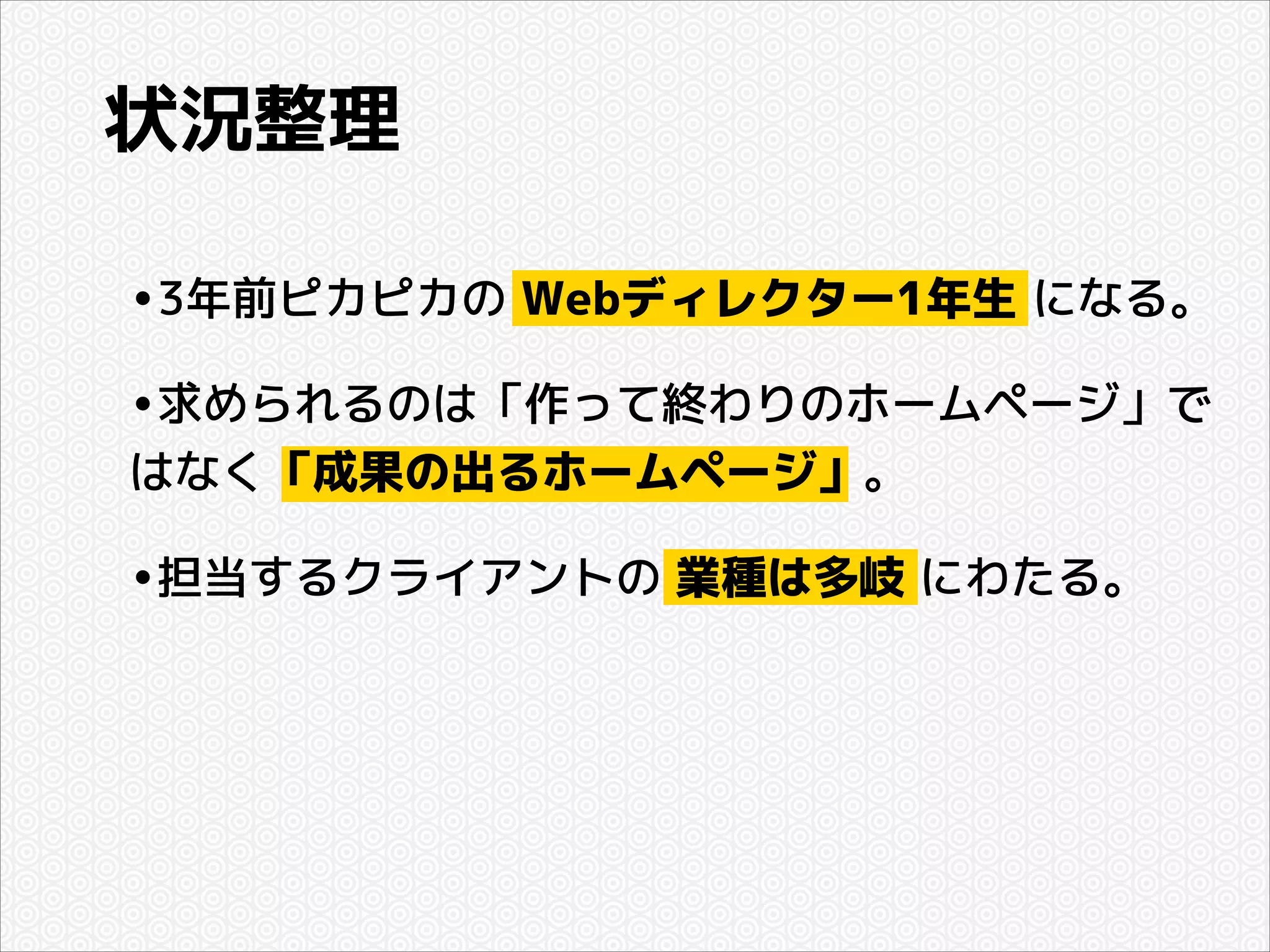 状況整理
•3年前ピカピカの Webディレクター1年生 になる。
•求められるのは「作って終わりのホームページ」で
はなく「成果の出るホームページ」。

•担当するクライアントの 業種は多岐 にわたる。

 