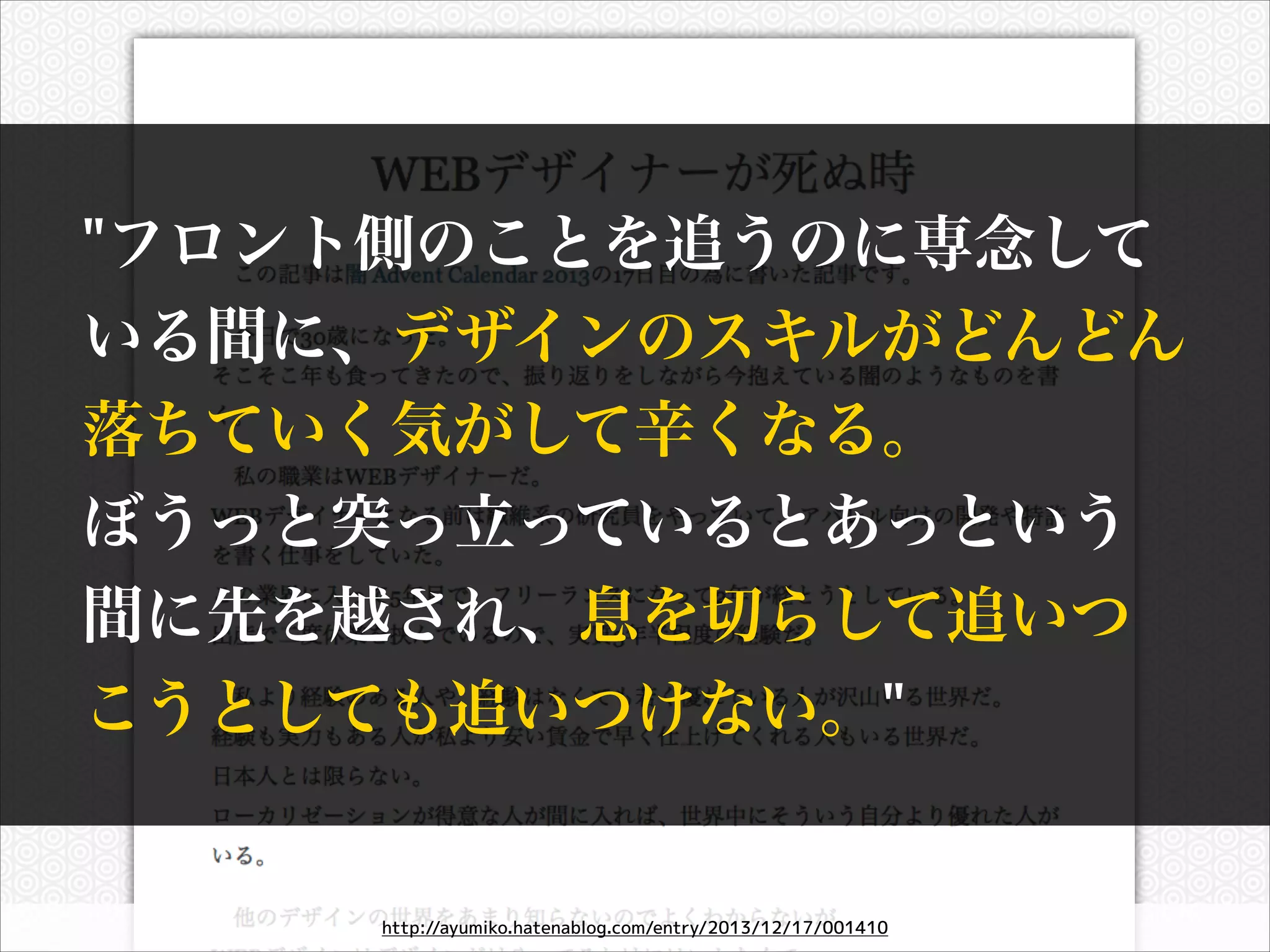 "フロント側のことを追うのに専念して
いる間に、デザインのスキルがどんどん
落ちていく気がして辛くなる。
ぼうっと突っ立っているとあっという
間に先を越され、息を切らして追いつ
こうとしても追いつけない。"

http://ayumiko.hatenablog.com/entry/2013/12/17/001410

 