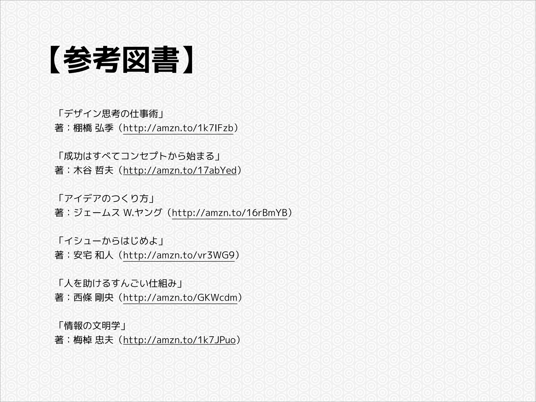 【参考図書】
「デザイン思考の仕事術」
著：棚橋 弘季（http://amzn.to/1k7IFzb）

!
「成功はすべてコンセプトから始まる」
著：木谷 哲夫（http://amzn.to/17abYed）

!
「アイデアのつくり方」
著：ジェームス W.ヤング（http://amzn.to/16rBmYB）

!
「イシューからはじめよ」
著：安宅 和人（http://amzn.to/vr3WG9）

!
「人を助けるすんごい仕組み」
著：西條 剛央（http://amzn.to/GKWcdm）

!
「情報の文明学」
著：梅棹 忠夫（http://amzn.to/1k7JPuo）

 