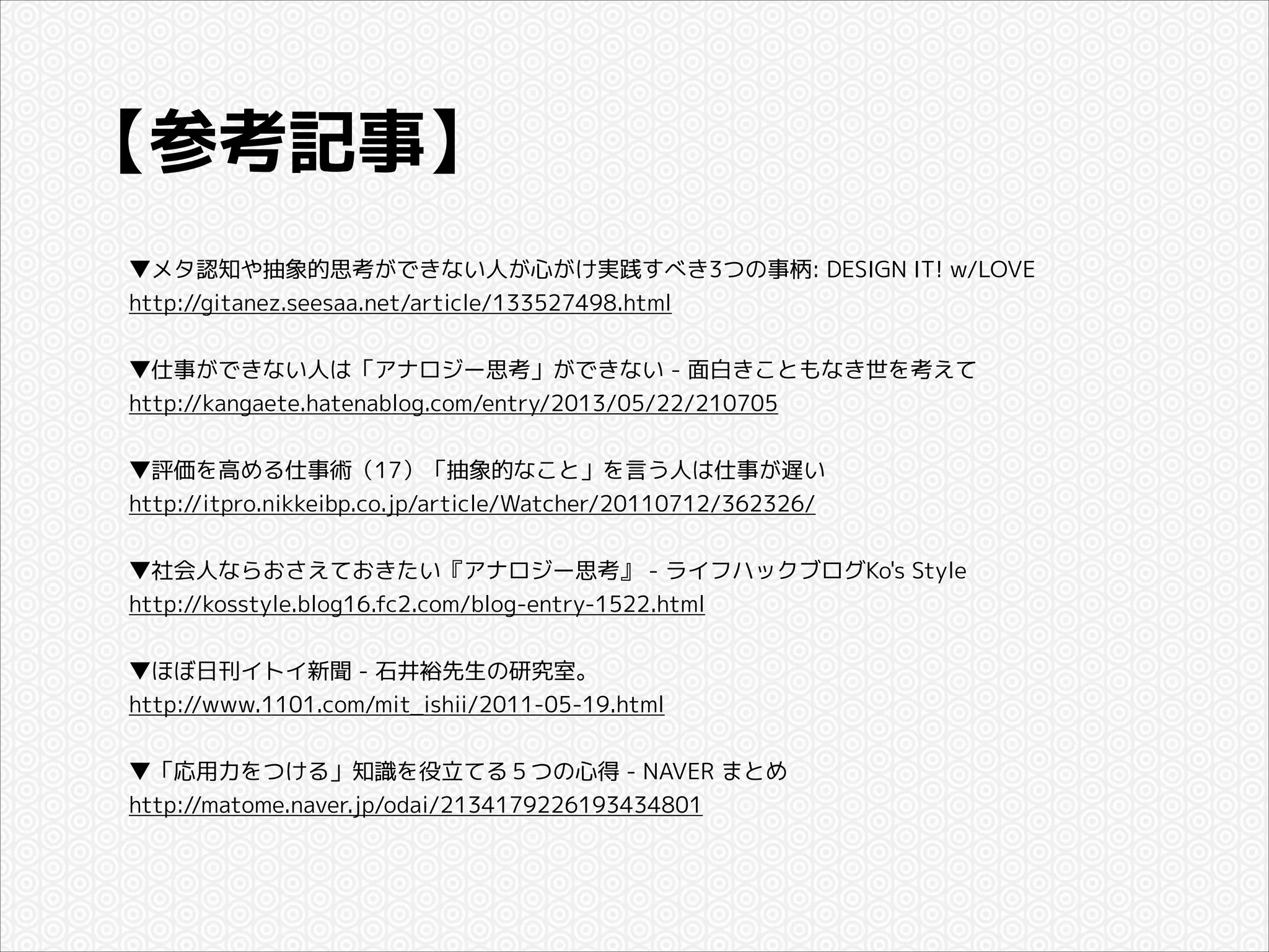 【参考記事】
▼メタ認知や抽象的思考ができない人が心がけ実践すべき3つの事柄: DESIGN IT! w/LOVE
http://gitanez.seesaa.net/article/133527498.html

!
▼仕事ができない人は「アナロジー思考」ができない - 面白きこともなき世を考えて
http://kangaete.hatenablog.com/entry/2013/05/22/210705

!
▼評価を高める仕事術（17）「抽象的なこと」を言う人は仕事が遅い
http://itpro.nikkeibp.co.jp/article/Watcher/20110712/362326/

!
▼社会人ならおさえておきたい『アナロジー思考』 - ライフハックブログKo's Style
http://kosstyle.blog16.fc2.com/blog-entry-1522.html

!
▼ほぼ日刊イトイ新聞 - 石井裕先生の研究室。
http://www.1101.com/mit_ishii/2011-05-19.html

!
▼「応用力をつける」知識を役立てる５つの心得 - NAVER まとめ
http://matome.naver.jp/odai/2134179226193434801

 
