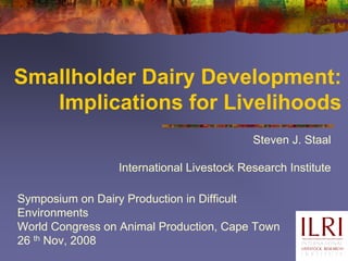 Smallholder Dairy Development:
   Implications for Livelihoods
                                           Steven J. Staal

                 International Livestock Research Institute

Symposium on Dairy Production in Difficult
Environments
World Congress on Animal Production, Cape Town
26 th Nov, 2008
 
