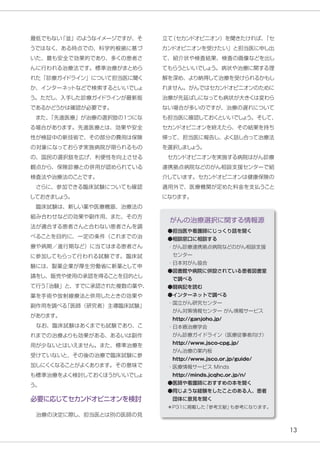 13
●担当医や看護師にじっくり話を聞く
●相談窓口に相談する
・がん診療連携拠点病院などのがん相談支援
センター
・日本対がん協会
●図書館や病院に併設されている患者図書室
で調べる
●闘病記を読む
●インターネットで調べる
・国立がん研究センター
　がん対策情報センター がん情報サービス
　http://ganjoho.jp/
・日本癌治療学会
　がん診療ガイドライン（医療従事者向け）
　http://www.jsco-cpg.jp/
　がん治療の案内板
　http://www.jsco.or.jp/guide/
・医療情報サービス Minds
　http://minds.jcqhc.or.jp/n/
●医師や看護師におすすめの本を聞く
●同じような経験をしたことのある人、患者
団体に意見を聞く
＊P31に掲載した
「参考文献」
も参考になります。
がんの治療選択に関する情報源
最低でもない
「並」のようなイメージですが、そ
うではなく、ある時点での、科学的根拠に基づ
いた、最も安全で効果的であり、多くの患者さ
んに行われる治療法です。標準治療がまとめら
れた「診療ガイ
ドライン」について担当医に聞く
か、インターネッ
トなどで検索するといいでしょ
う。ただし、入手した診療ガイ
ドラインが最新版
であるかどうかは確認が必要です。
　また、
「先進医療」が治療の選択肢の１つにな
る場合があります。先進医療とは、効果や安全
性が検証中の新技術で、その部分の費用は保険
の対象になっておらず実施病院が限られるもの
の、国民の選択肢を広げ、利便性を向上させる
観点から、保険診療との併用が認められている
検査法や治療法のことです。
　さらに、参加できる臨床試験についても確認
しておきまし
ょ
う。
　臨床試験は、新しい薬や医療機器、治療法の
組み合わせなどの効果や副作用、また、その方
法が適合する患者さんと合わない患者さんを調
べることを目的に、一定の条件（これまでの治
療や病期／進行期など）に当てはまる患者さん
に参加してもらって行われる試験です。臨床試
験には、製薬企業が厚生労働省に新薬として申
請をし、販売や使用の承認を得ることを目的とし
て行う
「治験」と、すでに承認された複数の薬や、
薬を手術や放射線療法と併用したときの効果や
副作用を調べる
「医師（研究者）主導臨床試験」
があります。
　なお、臨床試験はあくまでも試験であり、こ
れまでの治療よりも効果がある、あるいは副作
用が少ないとはいえません。また、標準治療を
受けていないと、その後の治療で臨床試験に参
加しにくくなることがよくあります。その意味で
も標準治療をよく検討しておくほうがいいでしょ
う。
必要に応じてセカン
ドオピニオンを検討
　治療の決定に際し、担当医とは別の医師の見
立て
（セカン
ドオピニオン）を聞きたければ、
「セ
カン
ドオピニオンを受けたい」と担当医に申し出
て、紹介状や検査結果、検査の画像などを出し
てもらうといいでしょ
う。病状や治療に関する理
解を深め、より納得して治療を受けられるかもし
れません。がんではセカン
ドオピニオンのために
治療が先延ばしになっても病状が大きくは変わら
ない場合が多いのですが、治療の遅れについて
も担当医に確認しておくといいでし
ょ
う。そして、
セカン
ドオピニオンを終えたら、その結果を持ち
帰って、担当医に報告し、よく話し合って治療法
を選択しまし
ょ
う。
　セカン
ドオピニオンを実施する病院はがん診療
連携拠点病院などのがん相談支援センターで紹
介しています。セカン
ドオピニオンは健康保険の
適用外で、医療機関が定めた料金を支払うこと
になります。
 