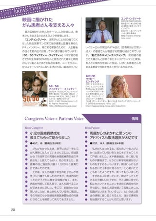 20
Caregivers Voice × Patients Voice 情報
小児の医療費助成を
教えてもらって助かりました
　がんがわかったとき、息子はまだ中学生で、
がん保険には入っていませんでした。担当医
から「市役所で小児慢性疾患医療費助成の手
続きを」と教えてもらい、助かりました。医
療費の自己負担が月額１1,500円と食費だ
けで済んだのです。
　その後、友人の高校２年生のお子さんが悪
性リンパ腫で入院したのですが、血液内科だ
ったので子どもに関する情報がなく、また、
病気が判明して即入院で、友人も調べること
ができませんでした。そこで、お節介かなと
思いましたが、彼女が住んでいる市に電話し、
その年齢でも小児慢性疾患医療費助成の対象
になることを確認して教えてあげました。
from Caregiver
●40代、母（闘病生活5年目）
周囲からのよかれと思っての
ア
ドバイスも取捨選択が大切です
　私ががんとわかると、知り合いや友人がよ
かれと思っていろいろなものをすすめてくれ
て戸惑いました。水や健康食品、身に着ける
ものや置物まで、なかには科学的根拠がない
ものをすすめる人もいます。親はわらにもす
がる思いで「本当に効くの？」と心動いたこ
ともあったようですが、断ってもらいました。
　すすめる人は信じていて、親切でしてくだ
さるので難しいのですが、そこは親に任せて、
私はセカンドオピニオンを求めて病院を何か
所も回り、先生のお話を聞いて勉強しました。
知識がないまま「いいらしい」というまた聞
きの情報に振り回されるより、自分で情報を
取捨選択することが大切だと思います。
from Patient
●20代、本人（闘病生活４年目）
レイサーさんの実話やAYA世代（思春期および若い
成人）の患者さんが直面する問題も紹介されていま
す。
『私だけのハッピーエンディング』は30歳の若
さで大腸がんと診断されたキャリアウーマンと家族、
友人との関わりを描いた作品。いずれも患者さんを
支える意味や役割を考えさせられる作品です。
　最近公開されたがんをテーマにした映画には、患
者さんを支えるさまざまな人々が登場します。
　
『エンディングノート』は胃がんにより69歳で亡く
なった熱血営業マンの実の娘が撮影と監督を務めた
ドキュメンタリー。残される家族のために、人生最後
の日々を前向きに段取ってゆく姿が描かれています。
『50／50 フィフティー・フィフティー』は27歳の若
さで5年生存率50%のがんと宣告された青年と周囲
の人々に起こるさまざまな出来事を、ユーモラスに、
かつエモーショナルに取り上げた作品。脚本のウィル
・
50／50
フィフティー・フィフティー
2012年7月3日DVD&ブルーレイ
発売【DVD：￥3,990（税込）／
Blu-ray
：
￥4,935（税込）
】
発売
：
ア
スミック／販売
：
ハピネッ
ト
©2011 IWC Productions, LLC.
All Rights Reserved
http://5050.asmik-ace.co.jp/
私だけの
ハッピー
エンディング
2 0 1 2 年 6 月 6 日
DVD &ブルーレイ発
売
【Blu-ray
：
￥4,935
／DVD￥3,990（税
込）
】
発売元
【セル
・
レン
タル】
：カルチュア・パ
ブリ
ッシャーズ/販売元
エンディングノート
2012年5月25日DVD
発売
【DVD
：
￥3,990
（税
込）
】
発売
・
販売
：
バンダイ
ビジュアル
©2011「エンディング
ノー
ト」
製作委員会
http://www.ending-
note.com/
【セル】
：
ポニーキャニオン／
【レンタル】
：
カルチュア
・
パブリ
ッシャーズ
© 2010 Earthbound Films, LLC
http://happyending-movie.com/index.html
映画に描かれた
がん患者さんを支える人々
TIME BREAK TIME BREAK TIME BREAK
 