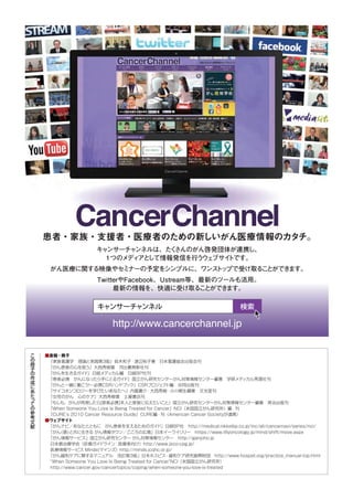 こ
の
冊
子
の
作
成
に
あ
た
っ
て
の
参
考
文
献
■書籍・冊子
『家族看護学　理論と実践第３版』鈴木和子・渡辺裕子著　日本看護協会出版会刊
『がん患者の心を救う』大西秀樹著　河出書房新社刊
『がんを生きるガイ
ド』日経メディカル編　日経BP社刊
『患者必携　がんになったら手にとるガイ
ド』国立がん研究センターがん対策情報センター編著　学研メディカル秀潤社刊
『がんと一緒に働こう
！
―必携CSRハン
ドブック』CSRプロジェク
ト編　合同出版刊
『サイコオンコロジーを学びたいあなたへ』内富庸介・大西秀樹・小川朝生編著　文光堂刊
『女性のがん　心のケア』大西秀樹著　土屋書店刊
『もしも、がんが再発したら[患者必携]本人と家族に伝えたいこと』国立がん研究センターがん対策情報センター編著　英治出版刊
『When Someone You Love Is Being Treated for Cancer』NCI（米国国立がん研究所）編・刊
『CURE’s 2010 Cancer Resource Guide』CURE編・刊（American Cancer Societyが連携）
■ウェブサイト
「がんナビ／あなたとともに　がん患者を支えるためのガイ
ド」日経BP社　http://medical.nikkeibp.co.jp/inc/all/cancernavi/series/nci/
「がん
（癌）
と共に生きる がん情報タウン／こころの広場」日本イーライリリー　https://www.lillyoncology.jp/mind/shift/move.aspx
「がん情報サービス」国立がん研究センター がん対策情報センター　http://ganjoho.jp
日本癌治療学会（診療ガイ
ドライン：医療者向け）http://www.jsco-cpg.jp/
医療情報サービス Minds(マインズ）http://minds.jcqhc.or.jp/
「がん緩和ケアに関するマニュアル　改訂第3版」日本ホスピス・緩和ケア研究振興財団　http://www.hospat.org/practice_manual-top.html
“When Someone You Love Is Being Treated for Cancer”NCI（米国国立がん研究所）
http://www.cancer.gov/cancertopics/coping/when-someone-you-love-is-treated
患者・家族・支援者・医療者のための新しいがん医療情報のカタチ。
キャ
ンサーチャ
ンネルは、た
く
さんのがん啓発団体が連携し、
１つのメディ
アと
して情報発信を行う
ウ
ェ
ブサイ
トです。
がん医療に関する映像やセ
ミ
ナーの予定をシンプルに、ワンス
ト
ップで受け取るこ
とができ
ます。
TwitterやFacebook、Ustream等、最新のツールも活用。
最新の情報を、快適に受け取るこ
とができ
ます。
 
