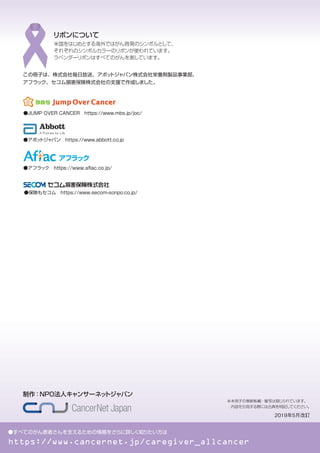 ●すべてのがん患者さんを支えるための情報をさらに詳しく知りたい方は
https://www.cancernet.jp/caregiver_allcancer
制作：NPO法人キャンサーネッ
トジャパン
※本冊子の無断転載・複写は禁じられています。
内容を引用する際には出典を明記してください。
2019年5月改訂
米国をはじめとする海外ではがん啓発のシンボルとして、
それぞれのシンボルカラーのリボンが使われています。
ラベンダーリボンはすべてのがんを表しています。
リボンについて
この冊子は、株式会社毎日放送、アボッ
トジャパン株式会社栄養剤製品事業部、
アフラック、セコム損害保険株式会社の支援で作成しました。
●アボッ
トジャパン　https://www.abbott.co.jp
●JUMP OVER CANCER　https://www.mbs.jp/joc/
●保険もセコム https://www.secom-sonpo.co.jp/
●アフラック　https://www.aﬂac.co.jp/
 