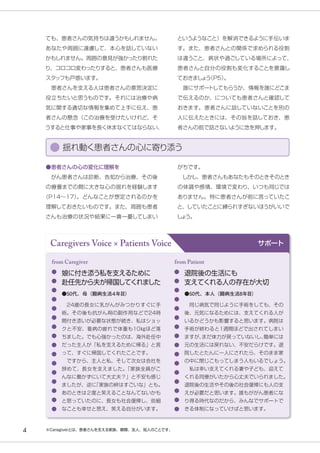 Caregivers Voice × Patients Voice サポート
娘に付き添う私を支えるために
赴任先から夫が帰国してくれました
　24歳の長女に乳がんがみつかりすぐに手
術。その後も抗がん剤の副作用などで24時
間付き添いが必要な状態が続き、私はショッ
クと不安、看病の疲れで体重も10㎏ほど落
ちました。でも心強かったのは、海外赴任中
だった主人が「私を支えるために帰る」と言
って、すぐに帰国してくれたことです。
　ですから、主人と私、そして次女は会社を
辞めて、長女を支えました。
「家族全員がこ
んなに働かずにいて大丈夫？」と不安も感じ
ましたが、逆に
「家族の絆はすごいな」とも。
あのときは２度と笑えることなんてないかも
と思っていたのに、長女も社会復帰し、些細
なことも幸せと思え、笑える自分がいます。
from Caregiver
●50代、母（闘病生活４年目）
退院後の生活にも
支えてくれる人の存在が大切
　同じ病気で同じように手術をしても、その
後、元気になるためには、支えてくれる人が
いるかどうかも影響すると思います。病院は
手術が終わると1週間ほどで出されてしまい
ますが、
まだ体力が戻っていないし、
簡単には
元の生活には戻れない、不安だらけです。退
院したとたんに一人にされたら、そのまま家
の中に閉じこもってしまう人もいるでしょう。
　私は幸い支えてくれる妻や子ども、迎えて
くれる同僚がいたから心丈夫でいられました。
退院後の生活やその後の社会復帰にも人の支
えが必要だと思います。誰もががん患者にな
り得る時代なのだから、みんなでサポートで
きる体制になっていけばと思います。
from Patient
●50代、本人（闘病生活8年目）
※Caregiverとは、患者さんを支える家族、親類、友人、知人のことです。
というようなこと）を解消できるように手伝いま
す。また、患者さんとの関係で求められる役割
は違うこと、病状や過ごしている場所によって、
患者さんと自分の役割も変化することを意識し
ておきまし
ょ
う
（P5）
。
　誰にサポー
トしてもらうか、情報を誰にどこま
で伝えるのか、についても患者さんと確認して
おきます。患者さんに話していないことを別の
人に伝えたときには、その旨を話しておき、患
者さんの前で話さないように念を押します。
ても、患者さんの気持ちは違うかもしれません。
あなたや周囲に遠慮して、本心を話していない
かもしれません。周囲の意見が強かったり割れた
り、コロコロ変わったりすると、患者さんも医療
スタッフも戸惑います。
　患者さんを支える人は患者さんの意思決定に
役立ちたいと思うものです。それには治療や病
気に関する適切な情報を集めて上手に伝え、患
者さんの懸念（この治療を受けたいけれど、そ
うすると仕事や家事を長く休まなくてはならない、
がちです。
　しかし、患者さんもあなたもそのときそのとき
の体調や感情、環境で変わり、いつも同じでは
ありません。特に患者さんが前に言っていたこ
と、していたことに縛られすぎないほうがいいで
し
ょ
う。
●患者さんの心の変化に理解を
　がん患者さんは診断、告知から治療、その後
の療養までの間に大きな心の揺れを経験します
（P14～17）
。どんなことが想定されるのかを
理解しておきたいものです。また、周囲も患者
さんも治療の状況や結果に一喜一憂してしまい
揺れ動く患者さんの心に寄り添う
4
 