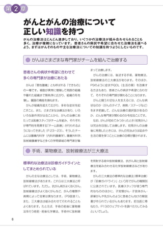 8
がんとがんの治療について
正しい知識を持つ
がんの治療法はどんどん進歩しており、いく
つかの治療法が組み合わせられる
こ
と
も
多く
、治療が複雑にな
っています。患者さんの病状や希望に合わせた治療法を選べる
よ
う、
まずはがんそのものや主な治療法についての知識を持つよ
うにしたいものです。
まって治療します。
　がんの治療には、後述する手術、薬物療法、
放射線療法の三大療法があります。そのほか、
P9のように症状やQOL（生活の質）を改善す
る方法もあり、患者さんの病状や希望に合わせ
て、それぞれの専門家が関わることになります。
　がんと闘う大切な人を支えるには、どんな病
状なのか（がんのタイプ、病期／ステージなど）
をまず把握して、どんな治療の選択肢があるの
か、どんな専門家が関わるのかを知ることです。
　なお、
がんが初めてみつかったとき
（初発がん）
は完治を目指して治療します。初発がんの治療
後に再発したときには、がんの完治よりは延命や
生活の質を保つことに治療の目標が置かれます。
患者さんの病状や希望に合わせて
多くの専門家が治療にあたる
　がんは「悪性腫瘍」とも呼ばれる「できもの」
の一種です。細胞が異常に増殖して周囲の組織
や離れた組織まで無秩序に広がり、組織の形を
壊し、臓器の機能を損ねます。
　がんが組織を超えて広がり、多彩な症状を起
こすこと、また、さまざまな治療法があり、いろ
いろな副作用が出ることから、がんの治療にあ
たっては医療スタッフがチームを組み、それぞれ
が専門性を発揮する
「チーム医療」が行われるよ
うになってきました
（P.23〜23）
。そう
したチー
ムには腫瘍内科学（内科的腫瘍学）
、
腫瘍外科学、
放射線腫瘍学など多くの学問領域の専門家が集
がんはさまざまな専門家がチームを組んで治療する
を照射する術中放射線療法、抗がん剤と放射線
療法を組み合わせる化学放射線療法などがあり
ます。
　がんの三大療法の標準的な治療法
（標準治療）
が「診療ガイ
ドライン」という形でがんの種類別
に公表されています。医療スタッフが使う専門
的なもののほかに、子宮頸がん・子宮体がん・
卵巣がんや乳がんのように患者さん向けの解説
書が作られているがんもあります。担当医に尋
ねたり、P13のウェブサイ
トを調べたりしてみる
といいでし
ょ
う。
標準的な治療法は診療ガイ
ドラインと
してまとめられている
　がんの主な治療法としては、手術、薬物療法、
放射線療法があります。これらは三大療法と呼
ばれています。ただし、抗がん剤がよく効くがん、
放射線療法がよく効くがんなど、がんの種類や
病期によって効果は異なります。
（P9図表１）
。
また、三大療法は組み合わせて行われることも
よくあります。たとえば、手術の前後に薬物療
法を行う術前・術後化学療法、手術中に放射線
手術、薬物療法、放射線療法が三大療法
第 2 章
 