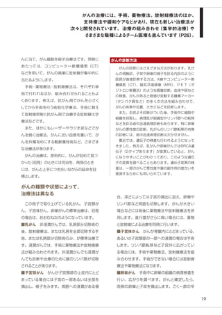 19
んに当て、がん細胞を殺す治療法です。照射に
あたっては、コンピューター断層撮影（CT）
などを用いて、がんの病巣に放射線が集中的に
当たるようにします。
　手術・薬物療法・放射線療法は、それぞれ単
独で行われるほか、組み合わせられることもよ
くあります。例えば、抗がん剤でがんを小さく
してから手術を行う術前化学療法、手術に替え
て放射線照射と抗がん剤で治療する放射線化学
療法などです。
　また、ほかにもレーザーやラジオ波などでが
んを焼く治療法、がんに近い血管を塞いで、が
んを兵糧攻めにする動脈塞栓術など、さまざま
な治療法があります。
　がんの治療は、原則的に、がんが初めて見つ
かった（初発）のときには完治を、再発のとき
には、がんと上手につき合いながらの延命を目
標とします。
がんの種類や状態によって、
治療法は異なる
　この冊子で取り上げている乳がん、子宮頸が
ん、子宮体がん、卵巣がんの標準治療は、初発
の場合は、おおむね次のようになっています。
■乳がん　非浸潤がんでは、乳房部分切除術の
後、放射線療法、または乳房を全部切除する手
術、または乳房部分切除術のみ、が標準治療で
す。浸潤がんでは、手術に薬物療法や放射線療
法が組み合わされます。非浸潤がんでも浸潤が
んでも診断や治療のために腋のリンパ節が切除
されることがあります。
■子宮頸がん　がんが子宮頸部の上皮内にとど
まっている場合には子宮の一部あるいは全部を
摘出し、様子をみます。周囲への浸潤がある場
合、深さによっては子宮の摘出に加え、卵巣や
リンパ節など周囲も切除します。がんが大きい
場合などには術後に薬物療法や放射線療法を併
用します。進行度がさらに高い場合には、薬物
と放射線による治療を同時に行います。
■子宮体がん　がんが骨盤内にとどまっている、
あるいは子宮頸部の一部への浸潤の場合は手術
します。リンパ節転移など子宮外に広がってい
る場合には、手術や薬物療法、放射線療法を組
み合わせます。手術ができない場合には放射線
療法や薬物療法になります。
■卵巣がん　手術中に卵巣の組織の病理検査を
行い、広がりを調べます。がんと確定したら、
両側の卵巣と子宮を摘出します。ごく一部の早
　がんの診断にはさまざまな方法があります。乳が
んの視触診、子宮や卵巣の様子を診る内診のように
医師が直接診察する方法、X線やコンピューター断
層撮影（CT）、磁気共鳴画像（MRI）、ＰＥＴ（ポ
ジトロン断層法）のような画像診断、血液や尿など
の検査、がんがあると数値が変動する腫瘍マーカー
（タンパク質など）の多くの方法を組み合わせて、
がんの有無や位置、大きさなどを診断します。
　また、おおよそ診断がついた後、手術中に細胞や
組織を採取し、病理医が組織型やリンパ節への転移
などを診る術中迅速病理診断もあります。特に卵巣
がんの悪性度の診断、乳がんのリンパ節転移の有無
の診断には、術中迅速病理診断は欠かせません。
　最近では、遺伝子の検査も行われるようになって
きました。例えば、乳がんや卵巣がんではBRCA遺
伝子（2タイプあります）が変異していると、がん
になりやすいことがわかっており、このような遺伝
子の変異を調べることもあります。遺伝子変異の検
査は、一部のがんで悪性度や薬の副作用の度合いを
推測するためにも用いられています。
がんの診断方法
がんの治療には、手術、薬物療法、放射線療法のほか、
支持療法や緩和ケアなどがあり、現在も新しい治療法が
次々と開発されています。治療の組み合わせ（集学的治療）や
さまざまな職種によるチーム医療も進んでいます（P26）。
 