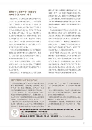 21
のが現状です。「これで治る」「○○療法は間違って
いる」「免疫を活性化する」などの表現には要注意
です。
　また、補完代替療法は、がんの主たる治療法には
なりません。ほかの治療法を否定して、補完代替療
法のみに頼るのは危険です。
　補完代替療法を始める前に担当医をはじめとする
医療スタッフに相談しましょう。
　厚生労働省の「統合医療」情報発信サイトでは『が
んの補完代替医療ガイドブック』がダウンロードでき
ます。
補完代替療法は安易に始めない
緩和ケアに詳しい看護師や薬剤師などがチーム
（緩和ケアチーム）を組んで病棟を回るところ
が増えてきました。緩和ケアの専門医だけでな
く、がん患者さんや家族など周囲の人の心のケ
アをする精神腫瘍学の専門家も増えていますし、
看護師や薬剤師にも緩和ケアの資格制度が設け
られています。
　がんの治療を続けてきたにもかかわらず、治
療に効果がみられなくなり、副作用が強く出る
ようになった場合、がんの治療そのものが患者
さんの心身を弱らせてしまうことがあります。
そのような場合には、積極的な治療を減らし、
あるいは中止し、苦痛をできるだけ取り除いて
患者さんの生活の質を保てるよう、緩和ケアを
中心にするという判断がなされます。
　緩和ケア病棟（ホスピス）は、このような治
療が難しい状態の患者さんの心身をできるだけ
快適に保ち、限られた時間を充実して過ごせる
ように支援するケアや施設を指します。最近は、
地域や病状によって在宅でホスピスケアを受け
ることもできるようになってきました。ホスピ
スケアでは、家族をはじめとする周囲の人も精
神的なケアを受けられる場合があります。
緩和ケアは治療の早い段階から
始めるようになっています
　「緩和ケア」は心身の苦痛を和らげるケアの
ことで、がんと診断されてから、いつでも状態
に応じて受けることができます。かつては、が
んが進行した患者さんに行われるケアと考えら
れていた時期もありますが、今ではそうではな
く、患者さんが「痛い」「つらい」「眠れない」
などという状態であれば、時期を問わず、緩和
ケアの対象となっています。最近では、一部の
がんで「緩和ケアを早くから受けていた患者さ
んのほうが生存率が高い」という報告も出て、
ますます注目されています。
　モルヒネなど医療用麻薬（オピオイド鎮痛剤）
を使うことで麻薬中毒になる心配はなく、最近
は、以前に比べると早い段階から上手に使って
痛みを取る傾向が強くなっています。
　また、患者さんの生活の質を上げる、あるい
は保つために、ときには大きくなって内臓を圧
迫しているがんを取り除く手術も緩和ケアの１
つとなります。
　病院の中には、体を診る医師と心を診る医師、
　がんの3大療法を補う、あるいはそれに替わる治
療を「補完代替療法」「代替医療」と呼びます。鍼灸
やマッサージ、漢方、健康食品、サプリメントなど
さまざまな種類のものがその候補と考えられます。
　ただし、現在のところ、がんの生存率を上げると
実証された補完代替療法はなく、支持療法として、
がんのつらさや治療の副作用を和らげるために使用
が推奨されているものもほとんどありません。
　雑誌やインターネットなどの広告や記事、ブログ
などで「効果がある」とあっても、実際は体験談の
みしかなく、科学的に検証されていないものが多い
●厚生労働省がん研究助成金「がんの代替医療の科学的検証と臨床応用に関する研究」班・編集
　『がんの補完代替医療ガイドブック第３版』
　http://www.ejim.ncgg.go.jp/public/doc/index.html
●国立健康・栄養研究所「健康食品」の安全性・有効性情報　http://hfnet.nih.go.jp/
参考に
なる
サイト
 