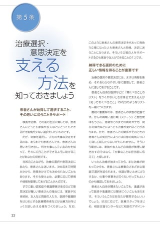 22
治療選択・
　　意思決定を
支える
方法を
知っておきましょう
患者さんが納得して選択すること、
その思いに沿うことをサポート
　検査や治療、その後の生活に関しては、患者
さんにとっても家族や友人などにとってもでき
るだけ後悔が少ない選択をしたいものです。
　ただ、治療を選択し、人生の大事な決定をす
るのは、あくまでも患者さんです。患者さんの
思いを引き出し、何を大事にしているのかを知
って、それに沿うことができるように助けるこ
とがあなたの役割です。
　当然のことながら、治療の選択や意思決定に
あたり、患者さんは迷います。決めるまで時間
がかかり、時間をかけても決められないことも
あります。それも受け止め、必要に応じて感情
や情報を整理してあげることが大切です。
　すでに重い認知症や意識障害があるなどで意
思決定が難しい患者さんの場合には、家族や兄
弟姉妹、友人など周囲の人たち、医師や看護師
をはじめとする医療関係者などが治療方針をじ
っくり話し合える場をつくりましょう。 なお、
第 5 条
このように患者さんの意思決定を代わって背負
う立場になった人も患者さんと同様、決定に迷
うことになります。そういう立場の人をサポー
トするのも家族や友人ができることの１つです。
納得できる選択のために
正しい情報を得ることが重要です
　治療の選択や意思決定には、まずは情報を集
め、それをわかりやすい形に整理して、患者さ
んに渡してあげることです。
　患者さん自身が医師などに「聞くべきことの
リスト」をつくれないときは身近で支える人が
「知っておくべきこと」のP23のようなリスト
を一緒につくります。
　最初に重要なのは、患者さんの状態の把握で
す。がんの病期／進行期（ステージ）と悪性度
はもちろん、持病やこれまでの病気やケガ、現
在の体力などによっても治療が変わることがあ
ります。ただ、患者さんとの関係やそのときの
患者さんの気持ちによっては自身の病気につい
て詳しく話したくないかもしれません。そうい
う場合には、家族や友人などの周囲が無理に聞
き出すのではなく、「大事なことは担当医に伝
えて」と促します。
　いったん治療が始まってから、また治療が終
わってからも、患者さんは療養のさまざまな場
面で選択を迫られます。体調が悪いときにどう
するか、仕事や家事をどのくらい行ってもよい
のかも確認しておきましょう。
　患者さん自身が聞きたいことでも、遠慮があ
って医師や看護師には聞きにくいこともありま
す。そういうところはあなたが質問するといい
でしょう。状況に応じて、医療スタッフをはじ
め、相談支援センターなどに相談のアポイント
 
