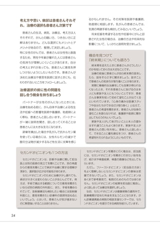 24
　セカンドオピニオンは、診断や治療に関して担当
医とは別の医師の見立てを聞くことです。別の角度
からの意見を聞くことで病状や治療に関する理解が
深まり、選択肢が広がる可能性があります。
　セカンドオピニオンのために治療が少し遅れても、
病状が大きくは変わらないことがほとんどです。例
えば、手術で摘出する範囲についての意見を聞きた
いならば別の病院の外科医に、また、手術を薦めら
れていて、放射線療法も検討したい場合には放射線
科医にと、意見を聞きたい診療科の医師を訪ねると
いいでしょう。とはいえ、患者さんが気が進まない
のに無理強いすることはありません。
セカンドオピニオンも1つの方法
　終末期を迎えたときに患者さんがどうしたい
のかを知っておくのは大切なことです。
　治療の前後に患者さんが自ら終末期の話をし
たら、話をそらさずに聞きましょう。話すこと
で患者さんの気持ちが落ち着くことがあります。
　実際に積極的な治療をしても効果が得られな
くなったとき、それを患者さんに告げるのは本
人にも家族や友人にもつらいことですが、患者
さんは事実を知って初めて望むことが出てくる
といわれています。「心身の痛みは医療スタッ
フや自分たちができるだけ取り除く」と伝えて、
患者さんの希望を聞きます。患者さんが自身の
望むことを語らなければ、看護師や医師に聞き
出してもらうのもいいでしょう。
　家族や友人がしてあげたいことと本人の望み
はすれ違うこともよくあります。家族や友人が
患者さんの思いを共有し、患者さんと話し合っ
て、できることに優先順位をつけ、患者さんの
希望を叶えられるようにしたいものです。
機会を見つけて
「終末期」についても語ろう
　セカンドオピニオンを聞きに行く場合は、担当医
には、セカンドオピニオンを聞きに行きたい旨を告
げ、紹介状や検査結果、検査の画像などを出しても
らいます。
　ただし、ファーストオピニオン（担当医の方針）
をよく理解しないとセカンドオピニオンの意味は把
握できないでしょう。また、セカンドオピニオンは
あくまで参考意見で、転院のためのものではありま
せん。セカンドオピニオンの結果を担当医に報告し、
よく話し合って治療法を選択しましょう。　
　なお、セカンドオピニオンは健康保険の適用外で、
医療機関が定めた料金を支払うことになります。が
ん診療連携拠点病院の相談支援センターでは、セカ
ンドオピニオンを提示できる病院を紹介しています。
考え方や思い、病状は患者さんそれぞ
れ。治療の選択も患者さん次第です
　患者さんの生活、病気、治療法、考え方は人
それぞれで、がんとの闘い方、つき合い方に正
解はありません。どんな選択にもメリットとデ
メリットがあるので、整理して決定しましょう。
特に女性のがんでは、患者さんは女性性と直面
するため、男性や年齢が離れた人には患者さん
の気持ちが理解しにくいことがあります。自分
の考えとずれがあっても、患者さんに意見を押
しつけないようにしたいものです。患者さんが
決めた治療法や意思を医師に話すときにも、伝
わりきれないところをフォローしましょう。
治療選択の前に性の問題を
話し合う機会を持ちましょう
　パートナーが女性のがんになったときには、
治療を始める前に、がん自体や治療による性生
活や妊娠への影響を医師や看護師、助産師によ
く尋ね、患者さんと話し合います。パートナー
が一緒に説明を聞き、話し合ってくれることは
患者さんには大きな支えになります。
　卵巣を摘出した場合や乳がんで抗ホルモン薬
を使っている場合には、女性ホルモンの減少で
腟の分泌物が減少するなど性生活に支障を感じ
るかもしれません。その対策を医師や看護師、
助産師に相談します。乳がんの患者さんでは、
乳房の再建手術も検討してみるといいでしょう。
　将来妊娠を希望する女性や妊娠中にがんと診
断された女性の場合は、治療の方法や将来的な
影響について、しっかりと説明を受けましょう。
 