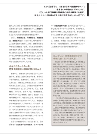 27
抗ホルモン薬などで治療を受ける患者さんやそ
の家族にとっては、薬物療法に詳しい薬剤師の
役割も重要です。薬剤師は、副作用にどう対処
したらよいかを含めて服薬指導を行います。
　さらに、理学療法士、作業療法士、言語聴覚
士、義肢装具士といったリハビリ専門職がチー
ムに加わる病院も増えています。療養中の手足
や肺などの機能低下予防、体に負担をかけずに
姿勢を変える方法、体力が弱った患者さんのた
めに自宅のどこに手すりをつけたらよいかなど、
リハビリ専門職の助言や支援を受けて工夫する
と、機能の維持・回復、介助の負担の軽減につ
ながる場合も少なくないのです。
あなたもチームの一員。
不安や問題点は率直に伝えましょう
　療養中は、患者さんとその家族もチームの一
員です。患者さん自身の希望や苦痛、あなたの
不安や疑問も、遠慮せずに、医療スタッフに伝
えましょう。患者さんの希望と抱えている問題
を率直に伝えることで、より適切な治療やサポ
ートが受けられるようになります。ただ、医療
機関によっては、緩和ケア医、精神腫瘍医、
MSWやリハビリ専門職、臨床心理士といった
専門職種がいない場合があります。身近な医師
や看護師がその役割をカバーしたり、専門職が
いる病院を紹介してくれればよいのですが、そ
ういった支援が受けられないこともあるでしょ
う。そんなときはあなたがチームの中心となり、
必要な治療やサポートが受けられるように、複
数の医療機関の医師や専門職をコーディネート
する必要が出てくるかもしれません。
　在宅での療養が中心になったときには、訪問
診療をする在宅医や訪問看護師、ケアマネジャ
ー（介護支援専門員）といった在宅ケアチーム
が心強いサポーターになります。病状が進み、
緩和ケア病棟に入院した場合には、その病院の
チームが患者さんとあなたを支えます。
　さまざまな医療・介護スタッフを上手に活用
し、治療面、精神面、生活面のサポートが得ら
れれば、不安が軽減され、あなた自身もスムー
ズに患者さんの介助ができるはずです。
　同じような体験を持つ患者さんやその家族と
話をすることで、つらい気持ちが楽になったり、
副作用の対処法や生活上の役立つ情報が得られ
たりすることがあります。 ある家族は、「同じ
がんの家族の方と話をしたら、つらいのは自分
だけではないと思って気持ちが救われた」と言
います。多くのがん診療連携拠点病院が、患者
さんやその家族が気持ちを分かち合ったり、情
報交換をしたりする場として、がんサロンを開
設しています。集会所のような場所で、がんサ
ロンを開いているところもあります。一般的に、
がんサロンには、がんの患者さんとその家族な
ら誰でも参加できます。参加費は無料から茶菓
子代程度。開設日は週1回から月１回程度が多
いようです。
　一方、同じがん種や地域の患者さん、家族が
集まり、会員制で情報交換、勉強会を行う患者
会や家族会、患者支援団体から得た情報に助け
られたという人も少なくありません。近くのが
んサロンや患者会などの情報は、拠点病院の相
談支援センターに聞いてみるとよいでしょう。
　ただ、個人的な体験を聞くときには注意点が
あります。同じがん種、病期／進行期（ステー
ジ）でも、経過は人それぞれです。特に治療や
病院に対する個人的な感想や体験は鵜呑みにし
ないようにしましょう。
がんサロン、患者支援団体での
情報交換に救われる人も
がんの治療中は、さまざまな専門職種がチームで
患者さんや家族をサポートします。
そういった専門職種や医療費の負担を軽減する制度、
就労にかかわる制度などを上手に活用することが大切です。
 
