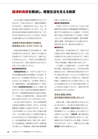 28
　がんの治療には高額な医療費がかかることが
あります。「年金生活なので、高額な医療費が
かかるのなら、治療を受けたくない」など、切
実な悩みを抱える患者さんもいます。でも、経
済的な負担を軽減する制度を利用すれば、それ
ほど自己負担がかからないことを知り、前向き
に治療に臨めるようになる場合があります。
治療費の負担を軽減する制度は
申請漏れがないようにフォローを
　経済的負担を軽減する公的な制度には、申請
が必要なものもあります。患者さんが対象にな
る制度をすべて活用できるように、必要に応じ
て手助けしましょう。一時的に生活保護を受け
る手もあります。安易に借金をするようなこと
がないように注意してください。
●高額療養費制度
　高額療養費制度とは、外来でも入院でも１か
月の医療費負担額が自己限度額（Ｐ29表２）を
超えたとき、その超過分が後で戻ってくるか、支
払わなくてよい制度です。公的保険（協会けん
ぽ、健康保険組合、国民健康保険など）の窓口
で事前に限度額適用認定証をもらって病院へ提
出すれば、支払いが自己負担限度額の範囲内で
済みます。限度額適用認定証の対象は69歳以
下、70歳以上の非課税世帯と、現役並み所得
者で年収約370万円～約1160万円の人です。
　払い戻しを受ける場合は、同じ公的医療保険
の家族の治療費との合算※、または、ほかの医
療機関の治療費とも合算※できます。加入して
いる公的保険によっては払い戻しに申請が必要
です。12か月間に3回以上この制度の対象にな
ると4か月目からさらに負担が軽減されます。ま
た、同じ医療保険加入者の1年間（8月～翌年7
月）の医療保険と介護保険の合計が一定額を超
えた場合には「高額医療・高額介護合算療養費
制度」も活用しましょう。
●税金の医療費控除
　1年間（1月1日～12月31日）に支払った医
療費世帯合計額から高額療養費や民間保険から
還付された金額を差し引いた金額が、10万円を
超えた場合に所得税が戻ってくる制度。世帯を
ともにしている家族全員の医療費、歯科医療費、
通院交通費、市販の薬代なども合算できます。
控除を受けるには、確定申告が必要です。
●障害年金
　障害年金は、65歳未満の人が、病気やけが
が原因で生活や労働に障害を来したとき、生活
を保障するために支給される年金です。受給で
きるのは、初めて医師の診療を受けたときから
1年6か月経過後、障害の状態にある人です。
　人工骨頭・人工関節の挿入、人工肛門・新膀
胱の増設、喉頭全摘出などは、その手術日が障
害認定日になり、障害年金の受給が認定されや
すい傾向があります。がんによって労働や生活
が著しい制限を受けている場合には、医師の診
断書に「治療前の半分しか仕事ができない」「抗
がん剤治療中はほとんど介助が必要な状態」な
どと具体的に記載してもらうと、障害年金の受
給が認められやすくなります。
安易な退職は禁物。
就労関連の制度も利用しましょう
　治療と仕事、介護と仕事の両立に悩む人も少
なくありません。会社員や公務員の場合には、
休職しても有給休暇や傷病手当金が使えます。
時短勤務やフレックス通勤を上手に利用してい
る患者さんもいます。介護休業（要介護状態の
家族１人につき要介護状態に至るごとに1回、
通算93日までの間で申し出た期間）を利用す
る手もあります。万が一、退職するときには失
業保険の利用も考慮しましょう。
経済的負担を軽減し、療養生活を支える制度
※69歳以下は１人１医療機関あたり２万１０００円以上
 