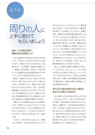 30
周りの人に
上手に助けて
　もらいましょう
きればしたいこと」のリストをつくり、優先順
位をつけます。「子どもの送り迎え」「宅配便を
受け取る」「犬の散歩」というように、家事や
育児、仕事は小さな作業の積み重ねなので、他
人にやってもらえることは頼むのもいいでしょ
う。何人かに分担してもらう方法もあります。
掃除や料理、買い物、大工仕事、裁縫など手伝
ってくれる人の得意なことをお願いするといい
でしょう。自分や患者さんの話し相手になって
もらったり、自分や家族の食事をつくってもら
ったり、子どもたちを連れ出してもらって一人
の時間を持ったりするのも、ホッとするもので
す。公的なサービスを利用し（Ｐ28〜29）、民
間の家事支援サービスも調べてみます。
　親しい人の間での連絡には電話だけでなく、
メールやブログ、ホームページ、ファックスを
利用することも考えてみましょう。メーリング
リストにするのも方法です。法的なことや経済
的なことは、弁護士や生命保険会社の担当者な
どに相談します。地域の弁護士会が開催してい
る法律相談もあります。
思うように助けを得られない場合も
あることを覚えておきます
　がん患者さんや自分を助けてほしいのに手伝
ってくれない人がいて、傷つくこともあります。
その場合、相手を責めても気まずいだけです。
相手は、時間がない、自分自身も悩みを抱えて
いる、がんが怖い、過去にがんのことでつらい
思いをしたといった事情があるのかもしれませ
ん。自分が助けを求めているとはっきり話した
り、具体的に頼みたいことを告げたりしても援
助を得られないならば、気持ちを切り替えて、
別の誰かにサポートを頼みましょう。
自分一人で抱え込まず、
周囲の協力を得ましょう
　がんの治療中やその後の生活には思いがけな
いこと、予測していても対応できないことも起
こります。「患者さんを支えるのは自分」と気
負わないで、早い段階で、患者さんの家族、友
人、職場の上司や同僚、近所の人、P26で紹
介している医療や生活支援の専門家などでサポ
ートチームをつくる気持ちで対応しましょう。
　最初に、患者さんとともに「誰にどこまで話
すのか」「誰に手伝ってもらうのか」を話し合
います。自分が親しくても、患者さん本人は苦
手な人がいるかもしれません（逆に、自分の仕
事を患者さんが知らない人に手伝ってもらうな
らば、その必要はないでしょう）。患者さんや自
分に大事な局面が訪れたときに連絡する人をあ
らかじめ患者さんや家族間で確認しておきます。
　周囲にどこまで情報を伝えるかには注意を払
います。患者さん本人に話していないことを別
の人に話したために、その人から患者さんに伝
わることもあるので、「これは本人には話して
いないので、あなたからは話さないで」と説明
します。
　それから、P5でも紹介しましたが、1週間
くらいの単位で「しなければならないこと」「で
第 7 条
 