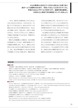 31
　一方で、望まない支援を押しつけてくる人た
ちもいるかもしれません。そのときには、「心
配してくれてありがとう。あなたのサポートが
要るときにはこちらから頼みますから、そのと
きにお願いします」と話します。お互いに負担
が少ない、それでいてうれしいこと（患者さん
や家族に手紙を書いてもらうなど）を頼むのも
いいかもしれません。
　患者さんが遠距離にいる場合は、自分の連絡
先を医療スタッフに伝え、病院や医療スタッフ
の連絡先を携帯します。そして、患者さんの近
所の人や友人など日々の様子を知らせてくれる
人、また、自分が家を離れているときに家の様
子を連絡してくれる人を探します。電話代を安
くする方法も検討します。先に述べたインター
ネットを使うコミュニケーションも有効です。
患者さんが住んでいる地元の自治体のサービス
や民間の有料のサービス、ボランティアによる
サービスなども使えるものは使いましょう。
　がん患者さんを支える人が周囲に助けを求め
るのは悪いことや恥ずかしいことではありませ
ん。つらい時期をともに過ごすことで、患者さ
んや自分を取り巻く人々との新たな絆が生まれ
ることもあります。周囲に支えてもらった分、
またいつか自分が誰かにできるときにできるこ
とをすればいい、そんな気持ちでサポートを求
め、自身が心身とも健康で過ごすことが、がん
患者さんを支えるベースになるのです。
参考文献
■書籍・冊子
『家族看護学　理論と実践第３版』鈴木和子・渡辺裕子著　日本看護協会出版会刊
『患者さんとご家族のための子宮頸がん・子宮体がん・卵巣がん治療ガイドラインの解説』日本婦人科腫瘍学会編、金原出版刊
『患者さんのための乳がん診療ガイドライン2009年版』日本乳癌学会編、金原出版刊
『患者必携　がんになったら手にとるガイド』国立がん研究センターがん対策情報センター編著　学研メディカル秀潤社刊
『がんと一緒に働こう！―必携CSRハンドブック』CSRプロジェクト編　合同出版刊
『女性のがん　心のケア』大西秀樹著　土屋書店刊
『When Someone You Love Is Being Treated for Cancer』NCI（米国国立がん研究所）編・刊
『CURE’s 2010 Cancer Resource Guide』CURE編・刊（American Cancer Societyが連携）
■ウェブサイト
「がんナビ／あなたとともに　がん患者を支えるためのガイド」日経BP社　http://medical.nikkeibp.co.jp/inc/all/cancernavi/series/nci/
「がん（癌）と共に生きる がん情報タウン／こころの広場」日本イーライリリー　https://www.lillyoncology.jp/mind/shift/move.aspx
「妻が乳がんと言われたら…」BCFサポートプロジェクト　http://bcf-support.paflic.net/
「がん情報サービス」国立がん研究センター がん対策情報センター　http://ganjoho.jp
日本婦人科腫瘍学会（病気の解説：市民向け）http://jsgo.or.jp/public/index.html
日本婦人科腫瘍学会（治療ガイドライン：医療者向け）http://jsgo.or.jp/guideline/index.html
日本癌治療学会（診療ガイドライン：医療者向け）http://www.jsco-cpg.jp/
医療情報サービス Minds(マインズ）http://minds.jcqhc.or.jp/
“When Someone You Love Is Being Treated for Cancer”NCI（米国国立がん研究所）
http://www.cancer.gov/cancertopics/coping/when-someone-you-love-is-treated
がんの患者さんを支えていくのは心身ともに大変であり、
自分一人では限界があります。手伝ってほしいことをリストアップし、
手助けとなる人やサービスを見つけて、連絡手段を確保し、
大切なことに集中できる体制をつくっていきましょう。
 