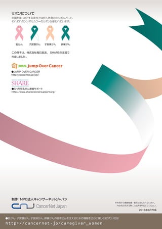 ●乳がん、子宮頸がん、子宮体がん、卵巣がんの患者さんを支えるための情報をさらに詳しく知りたい方は
http://cancernet.jp/caregiver_women
制作：NPO法人キャンサーネットジャパン
この冊子は、株式会社毎日放送、 SHAREの支援で
作成しました。
※本冊子の無断転載・複写は禁じられています。
内容を引用する際には出典を明記してください。
2018年8月作成
子宮頸がん
米国をはじめとする海外ではがん啓発のシンボルとして、
それぞれのシンボルカラーのリボンが使われています。
リボンについて
乳がん 卵巣がん子宮体がん
●JUMP OVER CANCER
http://www.mbs.jp/joc/
●SHARE乳がん患者サポート
http://www.sharecancersupport.org/
 