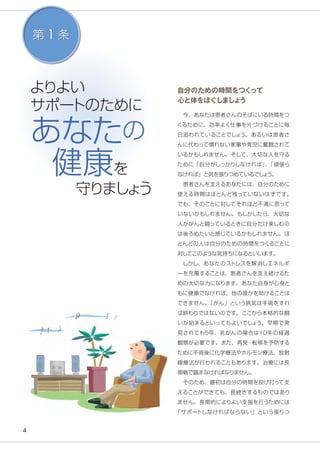 4
よりよい
サポートのために
あなたの
健康を
　　守りましょう
第 1 条
自分のための時間をつくって
心と体をほぐしましょう
　今、あなたは患者さんのそばにいる時間をつ
くるために、効率よく仕事を片づけることに毎
日追われていることでしょう。あるいは患者さ
んに代わって慣れない家事や育児に奮闘されて
いるかもしれません。そして、大切な人を守る
ために「自分がしっかりしなければ」、「頑張ら
なければ」と気を張りつめているでしょう。
　患者さんを支えるあなたには、自分のために
使える時間はほとんど残っていないはずです。
でも、そのことに対してそれほど不満に思って
いないかもしれません。もしかしたら、大切な
人ががんと闘っているときに自分だけ楽しむの
は後ろめたいと感じているかもしれません。ほ
とんどの人は自分のための時間をつくることに
対してこのような気持ちになるといいます。
　しかし、あなたのストレスを解消しエネルギ
ーを充電することは、患者さんを支え続けるた
めの大切な力になります。あなた自身が心身と
もに健康でなければ、他の誰かを助けることは
できません。「がん」という病気は手術をすれ
ば終わりではないのです。ここから本格的な闘
いが始まるといってもよいでしょう。早期で発
見されても5年、乳がんの場合は10年の経過
観察が必要です。また、再発・転移を予防する
ために手術後に化学療法やホルモン療法、放射
線療法が行われることもあります。治療には長
期戦で臨まなければなりません。
　そのため、最初は自分の時間を投げ打って支
えることができても、長続きするものではあり
ません。長期的によりよい支援を行うためには
「サポートしなければならない」という張りつ
 