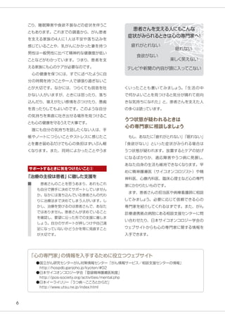 6
こり、睡眠障害や食欲不振などの症状を伴うこ
ともあります。これまでの調査から、がん患者
を支える家族の4人に1人は不安や落ち込みを
感じていることや、乳がんにかかった妻を持つ
男性は一般男性に比べて精神的な健康度が低い
ことなどがわかっています。つまり、患者を支
える家族にも心のケアが必要なのです。
　心の健康を保つには、すでに述べたように自
分の時間を持つことや一人で頑張り過ぎないこ
とが大切です。なかには、つらくても弱音を吐
かない人がいますが、ときには怒ったり、落ち
込んだり、堪えがたい感情をぶつけたり、愚痴
を言ったりしてもよいのです。このような自分
の気持ちを素直に吐き出せる場所を見つけるこ
とも心の健康を守るうえで大事です。
　誰にも自分の気持ちを話したくない人は、手
帳やノートにつらいことやストレスに感じたこ
とを書き留めるだけでも心の負担はずいぶん軽
くなります。また、同時によかったことやうま
くいったことも書いてみましょう。「生活の中
で何かよいことを見つけると気分が晴れて前向
きな気持ちになれた」と、患者さんを支えた人
の多くは語っています。
うつ状態が疑われるときは
心の専門家に相談しましょう
　もし、あなたに「疲れがとれない」「眠れない」
「食欲がない」といった症状がみられる場合は
うつ状態が疑われます。放置するとケアの妨げ
になるばかりか、適応障害やうつ病に発展し、
あなた自身の生活も維持できなくなります。早
めに精神腫瘍医（サイコオンコロジスト）や精
神科医、心療内科医、臨床心理士など心の専門
家にかかりたいものです。
　まず、患者さんの担当医や病棟看護師に相談
してみましょう。必要に応じて信頼できる心の
専門家を紹介してくれるはずです。また、がん
診療連携拠点病院にある相談支援センターに問
い合わせたり、日本サイコオンコロジー学会の
ウェブサイトからも心の専門家に関する情報を
入手できます。
「治療の主役は患者」に徹した支援を
　患者さんのことを思うあまり、あれもこれ
も自分で勝手に決めてサポートしていません
か。なかには落ち込んでいる患者さんの代わ
りに治療法まで決めてしまう人がいます。し
かし、治療を受けるのは患者さんで、あなた
ではありません。患者さんが求めていること
を確認し、要望に沿った形での支援に徹しま
しょう。自分のサポートが押しつけや自己満
足になっていないかどうかを常に見直すこと
が大切です。
●国立がん研究センターがん対策情報センター「がん情報サービス／相談支援センターの情報」
　http://hospdb.ganjoho.jp/kyoten/#02
●日本サイコオンコロジー学会「登録精神腫瘍医制度」
　http://jpos-society.org/activities/mental.php
●日本イーライリリー「うつ病～こころとからだ」
　http://www.utsu.ne.jp/index.html
「心の専門家」の情報を入手するために役立つウェブサイト
患者さんを支える人にもこんな
症状がみられるときは心の専門家へ！
サポートするときに気をつけたいこと②
テレビや新聞の内容が頭に入ってこない
疲れがとれない
眠れない
食欲がない
楽しく笑えない
 