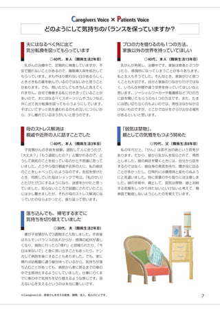 7
夫にはなるべく外に出て
気分転換を図ってもらっています
　乳がんの治療中で、定期的に検査していますが、不
安で眠れないことがあるので、睡眠導入剤を処方して
もらっています。夫もやはり眠れない日があるらしく、
ときどき私の薬を飲んでいるのではないかと思うこと
があります。でも、問いただしてもきちんと答えてく
れません。自宅で療養する私に付き添っていることが
多いので、夫にはなるべくスポーツジムやゴルフなど、
外に出て気分転換を図ってもらうようにしています。
そばにいてずっと気を遣われるのもお互いにつらいか
ら、少し離れているほうがいいと思うのです。
◎40代、本人（闘病生活2年目）
母のストレス解消は
親戚や近所の人に話すことでした
　子宮頸がんの手術を経験。退院して人に会うたび、
「大丈夫？」「もう退院したの？」と聞かれるので、ど
うして病気のことを知っているのかと不思議に思って
いました。どうやら母が親戚や近所の人に、私の病状
のことをしゃべっていたようなのです。告知を受けた
とき、同席していた母はショックで号泣。「私のせい」
とたびたび口にするようになり、迷惑をかけたと思っ
ていました。知らないところで話題にされていたこと
には少し驚きましたが、それが母のストレス解消にな
っていたのならよかったと、振り返って思います。
◎40代、本人（闘病生活3年目）
落ち込んでも、帰宅するまでに
気持ちを切り替えていました
　妻が子宮頸がんで3週間ほど入院しました。手術後
はホルモンバランスの乱れからか、感情の起伏が激し
くなり、病院に行ったら「帰れ」と怒鳴られたり、「今
日は来ないで」と急に言い出すこともあったり。ケン
カして病院を後にすることもありました。でも、家に
帰れば幼稚園に通う娘が待っているから、気持ちが落
ち込むことがあっても、病院から家に戻るまでの車の
中で全部消化するようにしていました。仕事に行くま
でに車の中で気持ちを切り替えるような感じです。見
えない心を支えるというのは本当に難しいです。
◎30代、夫（闘病生活2年目）
プロの力を借りるのも1つの方法。
家族以外の世界を持っていてほしい
　乳がんが再発し、治療中です。家族は患者とぶつか
ったり、感情的になってしまうことが多々あります。
私と主人もそうでした。そんなとき、家族がひと息つ
くことも大切です。自分と家族のつながりだけではな
く、いろんな仲間や違う世界を持っていてほしいなと
思います。ソーシャルワーカーや看護師などプロの方
に話を聞いてもらうのも1つの方法です。また、たま
には思い切り泣くのもよいのでは。男性はなかなか泣
けないものですが、どこかで自分をさらけ出せる場所
があるといいと思います。
◎40代、本人（闘病生活13年目）
「弱気は禁物」。
親としての気慨をもつよう努めた
　私の年代だと、「がん」は即不治の病という思考が
あります。だから、娘から乳がんを知らされて、愕然
としました。娘の病状を聞くときには、自分から話を
するのではなく、娘自身の発言を待ち、聞き役に回る
ことが多かったし、日常的には健常時と変わらぬよう
にと気遣いました。特に言葉のやり取りには注意しま
した。娘の手術中、親として、弱気は禁物、娘と対峙
する気慨をしっかり持たないといけないと考えて、精
神面で動揺しないよう心したのを覚えています。
◎70代、父（闘病生活8年目）
どのようにして気持ちのバランスを保っていますか？
Caregivers Voice × Patients Voice
※Caregiverとは、患者さんを支える家族、親類、友人、知人のことです。
 