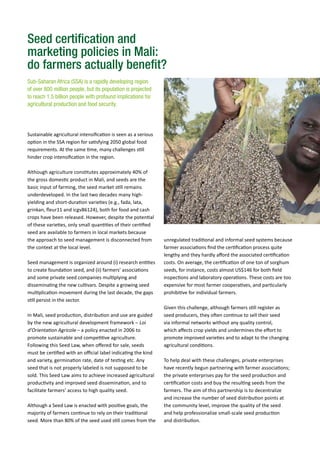 Seed certification and
marketing policies in Mali:
do farmers actually benefit?
Sub-Saharan Africa (SSA) is a rapidly developing region
of over 800 million people, but its population is projected
to reach 1.5 billion people with profound implications for
agricultural production and food security.
unregulated traditional and informal seed systems because
farmer associations find the certification process quite
lengthy and they hardly afford the associated certification
costs. On average, the certification of one ton of sorghum
seeds, for instance, costs almost US$146 for both field
inspections and laboratory operations. These costs are too
expensive for most farmer cooperatives, and particularly
prohibitive for individual farmers.
Given this challenge, although farmers still register as
seed producers, they often continue to sell their seed
via informal networks without any quality control,
which affects crop yields and undermines the effort to
promote improved varieties and to adapt to the changing
agricultural conditions.
To help deal with these challenges, private enterprises
have recently begun partnering with farmer associations;
the private enterprises pay for the seed production and
certification costs and buy the resulting seeds from the
farmers. The aim of this partnership is to decentralize
and increase the number of seed distribution points at
the community level, improve the quality of the seed
and help professionalize small-scale seed production
and distribution.
Sustainable agricultural intensification is seen as a serious
option in the SSA region for satisfying 2050 global food
requirements. At the same time, many challenges still
hinder crop intensification in the region.
Although agriculture constitutes approximately 40% of
the gross domestic product in Mali, and seeds are the
basic input of farming, the seed market still remains
underdeveloped. In the last two decades many high-
yielding and short-duration varieties (e.g., fada, lata,
grinkan, fleur11 and icgv86124), both for food and cash
crops have been released. However, despite the potential
of these varieties, only small quantities of their certified
seed are available to farmers in local markets because
the approach to seed management is disconnected from
the context at the local level.
Seed management is organized around (i) research entities
to create foundation seed, and (ii) farmers’ associations
and some private seed companies multiplying and
disseminating the new cultivars. Despite a growing seed
multiplication movement during the last decade, the gaps
still persist in the sector.
In Mali, seed production, distribution and use are guided
by the new agricultural development framework – Loi
d’Orientation Agricole – a policy enacted in 2006 to
promote sustainable and competitive agriculture.
Following this Seed Law, when offered for sale, seeds
must be certified with an official label indicating the kind
and variety, germination rate, date of testing etc. Any
seed that is not properly labeled is not supposed to be
sold. This Seed Law aims to achieve increased agricultural
productivity and improved seed dissemination, and to
facilitate farmers’ access to high quality seed.
Although a Seed Law is enacted with positive goals, the
majority of farmers continue to rely on their traditional
seed. More than 80% of the seed used still comes from the
 