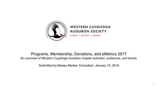 Programs, Membership, Donations, and eMetrics 2017
An overview of Western Cuyahoga Audubon chapter activities, audiences, and trends.
Submitted by Betsey Merkel, Consultant, January 15, 2018
1
 
